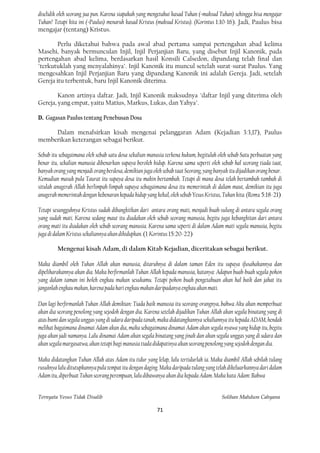 diselidik oleh seorang jua pun. Karena siapakah yang mengetahui kasad Tuhan (=maksud Tuhan) sehingga bisa mengajar
Tuhan? Tetapi kita ini (=Paulus) menaruh kasad Kristus (maksud Kristus). (Korintus 1:10-16). Jadi, Paulus bisa
mengajar (tentang) Kristus.

        Perlu diketahui bahwa pada awal abad pertama sampai pertengahan abad kelima
Masehi, banyak bermunculan Injil, Injil Perjanjian Baru, yang disebut Injil Kanonik, pada
pertengahan abad kelima, berdasarkan hasil Konsili Calsedon, dipandang telah final dan
"terkutuklah yang menyalahinya". Injil Kanonik itu muncul setelah surat-surat Paulus. Yang
mengesahkan Injil Perjanjian Baru yang dipandang Kanonik ini adalah Gereja. Jadi, setelah
Gereja itu terbentuk, baru Injil Kanonik diterima.

        Kanon artinya daftar. Jadi, Injil Kanonik maksudnya "daftar Injil yang diterima oleh
Gereja, yang empat, yaitu Matius, Markus, Lukas, dan Yahya".

D. Gagasan Paulus tentang Penebusan Dosa

     Dalam menafsirkan kisah mengenai pelanggaran Adam (Kejadian 3:3,17), Paulus
memberikan keterangan sebagai berikut.

Sebab itu sebagaimana oleh sebab satu dosa sekalian manusia terkena hukum, begitulah oleh sebab Satu perbuatan yang
benar itu, sekalian manusia dibenarkan supaya beroleh hidup. Karena sama seperti oleh sebab hal seorang tiada taat,
banyak orang yang menjadi orang berdosa, demikian juga oleh sebab taat Seorang, yang banyak itu dijadikan orang benar.
Kemudian masuk pula Taurat itu supaya dosa itu makin bertambah. Tetapi di mana dosa telah bertambah-tambah di
situlah anugerah Allah berlimpah-limpah supaya sebagaimana dosa itu memerintah di dalam maut, demikian itu juga
anugerah memerintah dengan kebenaran kepada hidup yang kekal, oleh sebab Yesus Kristus, Tuhan kita. (Roma 5:18-21)

Tetapi sesungguhnya Kristus sudah dibangkitkan dari antara orang mati, menjadi buah-sulung di antara segala orang
yang sudah mati. Karena sedang maut itu diadakan oleh sebab seorang manusia, begitu juga kebangkitan dari antara
orang mati itu diadakan oleh sebab seorang manusia. Karena sama seperti di dalam Adam mati segala manusia, begitu
juga di dalam Kristus sekaliannya akan dihidupkan. (1 Korintus 15:20-22)

         Mengenai kisah Adam, di dalam Kitab Kejadian, diceritakan sebagai berikut.

Maka diambil oleh Tuhan Allah akan manusia, ditaruhnya di dalam taman Eden itu supaya ifusahakannya dan
dipeliharakannya akan dia. Maka berfirmanlah Tuhan Allah kepada manusia, katanya: Adapun buah-buah segala pohon
yang dalam taman ini boleh engkau makan sesukamu. Tetapi pohon buah pengetahuan akan hal baik dan jahat itu
janganlah engkau makan, karena pada hari engkau makan daripadanya engkau akan mati.

Dan lagi berfirmanlah Tuhan Allah demikian: Tiada baik manusia itu seorang-orangnya, bahwa Aku akan memperbuat
akan dia seorang penolong yang sejodoh dengan dia. Karena setelah dijadikan Tuhan Allah akan segala binatang yang di
atas bumi dan segala unggas yang di udara daripada tanah, maka didatangkannya sekaliannya itu kepada ADAM, hendak
melihat bagaimana dinamai Adam akan dia, maka sebagaimana dinamai Adam akan segala nyawa yang hidup itu, begitu
juga akan jadi namanya. Lalu dinamai Adam akan segala binatang yang jinak dan akan segala unggas yang di udara dan
akan segala margasatwa, akan tetapi bagi manusia tiada didapatinya akan seorang penolong yang sejodoh dengan dia.

Maka didatangkan Tuhan Allah atas Adam itu tidur yang lelap, lalu tertidurlah ia. Maka diambil Allah sebilah tulang
rusuknya lalu ditutupkannya pula tempat itu dengan daging. Maka daripada tulang yang telah dikeluarkannya dari dalam
Adam itu, diperbuat Tuhan seorang perempuan, lalu dibawanya akan dia kepada Adam. Maka kata Adam: Bahwa


Ternyata Yesus Tidak Disalib                                                            Solihan Mahdum Cahyana

                                                         71
 