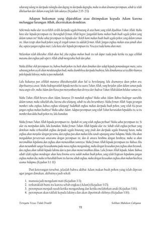 sekarang tulang ini daripada tulangku dan daging ini daripada dagingku, maka ia akan dinamai perempuan, sebab ia telah
dikeluarkan dari dalam orang laki-laki adanya. (Kejadian 2:15-23)

      Adapun hukuman yang dijatuhkan atau ditimpakan kepada Adam karena
melanggar larangan Allah, diceritakan demikian.

Sebermula maka ular itu terlebih cerdik daripada segala binatang di atas bumi yang telah dijadikan Tuhan Allah. Maka
kata ular kepada perempuan itu: Barangkali firman Allah begini: Janganlah kamu makan buah-buah segala pohon yang
dalam taman ini? Maka sahut perempuan itu kepada ular: Boleh kami makan buah-buah segala pohon yang dalam taman
ini. Akan tetapi akan buah pohon yang di tengah taman itu adalah firman Allah: Jangan engkau makan atau jamah akan
dia, supaya jangan engkau mati. Lalu kata ular kepada perempuan itu: Niscaya tiada kamu akan mati.

Melainkan telah diketahui Allah akan hal, jika engkau makan buah itu tak dapat tiada pada ketika itu juga celiklah
matamu dan engkau jadi seperti Allah sebab mengetahui baik dan jahat.

Maka dilihat oleh perempuan itu, bahwa buah pohon itu baik akan dimakan dan sedap kepada pemandangan mata, yaitu
sebatang pohon asyik akan mendatangkan budi, maka diambilnya daripada buahnya, lalu dimakannya serta diberikannya
pula kepada lakinya, maka ia pun makanlah.

Lalu keduanya pun celiklah matanya diketahuinyalah akan hal ia bertelanjang, lalu disematnya daun pohon ara,
diperbuatnya cawat. Maka kedengaranlah kepada mereka itu suara Tuhan Allah, yang berjalan-jalan dalam taman pada
masa angin silir, maka Adam dan Hawa pun menyembunyikan dirinya dari hadirat Tuhan Allah dalam belukar taman itu.

Maka Tuhan Allah berseru akan Adam, katanya: Di manakah engkau? Maka sahut Adam: Bahwa kudengar suaraMu
dalam taman, maka takutlah aku, karena aku telanjang, sebab itu aku bersembunyi. Maka firman Allah: Siapa gerangan
memberi tahu engkau, bahwa engkau telanjang? Sudahkah engkau makan daripada buah pohon, yang telah Ku-pesan
jangan engkau makan buahnya? Maka sahut Adam: Adapun perempuan yang telah Tuhan karuniakan kepadaku itu, ia itu
memberikan daku buah pohon itu, lalu kumakan.

Maka firman Tuhan Allah kepada perempuan itu: Apakah ini yang telah engkau perbuat? Maka sahut perempuan itu: Si
ular itu menipukan daku, lalu kumakan. Maka firman Tuhan Allah kepada ular itu: Sebab telah engkau perbuat yang
demikian maka terkutuklah engkau daripada segala binatang yang jinak dan daripada segala binatang hutan, maka
engkau akan menjulur dengan perutmu, dan engkau pun akan makan lebu tanah sepanjang umur hidupmu. Maka Aku akan
mengadakan perseteruan antaramu dengan perempuan ini, dan di antara benihmu dengan benihnya, maka ia akan
meremukkan kepalamu dan engkau akan mematukkan tumitnya. Maka firman Allah kepada perempuan itu: Bahwa Aku
akan menambahi sangat kesusahanmu pada masa engkau mengandung, maka dengan kesusahan pun engkau akan beranak,
dan engkau akan takluk kepada lakimu dan ia pun akan memerintahkan dikau. Lalu firman Allah kepada Adam: Bahwa
sebab telah engkau mendengar akan kata binimu serta sudah makan buah pohon, yang telah Kupesan kepadamu jangan
engkau makan dia, maka terkutuklah bumi itu karena sebab engkau, maka dengan kesusahan engkau akan makan hasilnya
seumur hidupmu. (Kejadian 3:1-11)

        Dari keterangan tersebut, jelaslah bahwa akibat Adam makan buah pohon yang telah dipesan
agar jangan dimakan, akibatnya jauh sekali:

     1.   manusia jadi mengalami mati (Kejadian 3:3);
     2.   terkutuklah bumi itu karena sebab engkau (Adam) (Kejadian 3:17);
     3.   perempuan menjadi susah ketika mengandung dan ketika melahirkan anak (Kejadian 3:16);
     4.   perempuan akan takluk kepada lakinya dan akan diperintah olehnya (Kejadian 3:16);


Ternyata Yesus Tidak Disalib                                                             Solihan Mahdum Cahyana
                                                         72
 