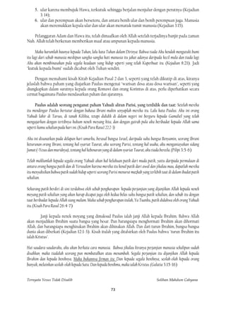 5. ular karena membujuk Hawa, terkutuk sehingga berjalan menjulur dengan perutnya (Kejadian
        3: 14);
     6. ular dan perempuan akan berseteru, dan antara benih ular dan benih perempuan juga. Manusia
        akan meremukkan kepala ular dan ular akan mematuk tumit manusia (Kejadian 3:15).

    Pelanggaran Adam dan Hawa itu, telah dimaafkan oleh Allah setelah terjadinya banjir pada zaman
Nuh. Allah telah berkenan memberikan maaf atau ampunan kepada manusia.

      Maka harumlah baunya kepada Tuhan, lalu kata Tuhan dalam Dirinya: Bahwa tiada Aku hendak mengutuki bumi
itu lagi dari sebab manusia meskipun sangka-sangka hati manusia itu jahat adanya daripada kecil mula dan tiada lagi
Aku akan membinasakan pula segala keadaan yang hidup seperti yang telah Kuperbuat itu. (Kejadian 8:21). Jadi
"kutuk kepada bumi" sudah dicabut oleh Tuhan sendiri.

      Dengan memahami kisah Kitab Kejadian Pasal 2 dan 3, seperti yang telah dikutip di atas, kiranya
jelaslah bahwa paham yang diajarkan Paulus mengenai "warisan dosa atau dosa warisan", seperti yang
diungkapkan dalam suratnya kepada orang Romawi dan orang Korintus di atas, perlu diperhatikan secara
cermat bagaimana Paulus mendasarkan paham dan ajarannya.

      Paulus adalah seorang penganut paham Yahudi aliran Parisi, yang terdidik dan taat: Setelah mereka
itu mendengar Paulus bertutur dengan bahasa Ibrani makin senyaplah mereka itu. Lalu kata Paulus: Aku ini orang
Yahudi lahir di Tarsus, di tanah Kilikia, tetapi dididik di dalam negeri ini berguru kepada Gamaliel yang telah
mengajarkan dengan tertibnya hukum nenek moyang kita, dan dengan gairah pula aku beribadat kepada Allah sama
seperti kamu sekalian pada hari ini. (Kisah Para Rasu1 22:2-3)

Aku ini disunatkan pada delapan hari umurku, berasal bangsa Israel, daripada suku bangsa Benyamin, seorang Ibrani
keturunan orang Ibrani, tentang hal syariat Taurat, aku seorang Parisi, tentang hal usaha, aku menganiayakan sidang
Jumat (=Yesus dan muridnya), tentang hal kebenaran yang di dalam syariat Taurat, aku tiada bereela. (Pilipi 3:5-6)

Telah maklumlah kepada segala orang Yahudi akan hal kelakuan patik dari muda patik, yaitu daripada permulaan di
antara orang bangsa patik dan di Yerusalem karena mereka itu kenal patik dari awal dan jikalau mau, dapatlah mereka
itu menyaksikan bahwa patik sudah hidup seperti seorang Parisi menurut mazhab yang terlebih taat di dalam ibadat patik
sekalian.

Sekarang patik berdiri di sini terdakwa oleh sebab pengharapan 'kepada perjanjian yang dijanjikan Allah kepada nenek
moyang patik sekalian yang akan harap dicapai juga oleh kedua belas suku bangsa patik sekalian, dan sebab itu dengan
taat beribadat kepada Allah siang malam. Maka sebab pengharapan itulah, Ya Tuanku, patik didakwa oleh orang Yahudi
itu. (Kisah Para Rasul 26:4-7)

         Janji kepada nenek moyang yang dimaksud Paulus ialah janji Allah kepada Ibrahim. Bahwa Allah
akan menjadikan Ibrahim suatu bangsa yang besar. Dan barangsiapa menghormati Ibrahim akan dihormati
Allah, dan barangsiapa menghinakan Ibrahim akan dihinakan Allah. Dan dari turun Ibrahim, bangsa-bangsa
dunia akan diberkati (Kejadian 12:1-3). Kisah itulah yang ditafsirkan oleh Paulus bahwa "turun Ibrahim itu
ialah Kristus".

Hai saudara-saudaraku, aku akan berkata cara manusia. Bahwa jikalau kiranya perjanjian manusia sekalipun sudah
disahkan, maka tiadalah seorang pun membatalkan atau menambah. Segala perjanjian itu dijanjikan Allah kepada
Ibrahim dan kepada benihnya. Maka bukannva firman itu: Dan kepada segala benihnya, seolah-olah kepada orang
banyak, melainkan seolah-olah kepada Satu: Dan kepada benihmu, maka ialah Kristus. (Galatia 3:15-16)


Ternyata Yesus Tidak Disalib                                                            Solihan Mahdum Cahyana

                                                         73
 