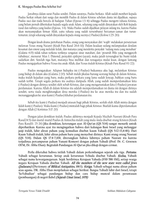 E. Mengapa Paulus Bisa Sehebat Itu?

         Jawabnya dalam surat Paulus sendiri. Dalam suratnya, Paulus berkata: Allah sudah memberi kepada
Paulus berkat rohani dari surga dan memilih Paulus di dalam Kristus sebelum dunia ini dijadikan, supaya
Paulus suci dan tiada bercela di hadapan Tuhan (Epesus 1:3-4) sehingga Paulus mengerti rahasia Kristus,
yang belum pernah diberitakan kepada segala anak Adam, sekarang yang sudah dinyatakan oleh Roh kepada
rasul dan nabinya yang kudus (Epesus, 3:4). Maka Paulus sudah dijadikan pelayan sidang itu, karena Paulus
akan menyampaikan firman Allah, yaitu rahasia yang sudah tersembunyi berzaman-zaman dan turun-
temurun, tetapi sekarang sudah dinyatakan kepada orang sucinya (=Paulus) (Kolose 1:25-26).

         Dengan kisah drama pertobatan Paulus, orang yang menyatakan diri "wajib" melakukan perseteruan
melawan Yesus orang Nazaret (Kisah Para Rasul 26:6-11). Dalam keadaan sedang melampiaskan dendam
kesumat dan emosi yang meledak-ledak, dan matanya yang menderita penyakit "radang mata yang menahun"
(Galatia 4:15) tidak tahan terkena teriknya sengatan sinar matahari, dan "pesuruh Iblis yang menggocoh
tubuhnya", menurut Max I. Dimond, penyakit epilepsi (ayan), maka jatuh tersungkur ke bumi tidak
sadarkan diri. Setelah tiga hari, matanya bisa melihat dan tenaganya mulai kuat, dengan lantang
Paulus mengajarkan bahwa Yesus itu anak Allah, dan Yesus itulah Kristus (Kisah Para Rasul 9:1-22).

         Paulus mengatakan: Adapun hidupku ini (=Paulus) bukannya aku lagi, melainkan Kristus
yang hidup di dalam aku (Galatia 2:20). Sebab itulah jikalau barang seorang hidup di dalam Kristus,
maka itulah kejadian yang baru, maka perkara-perkara yang lama sudah lenyap, bahkan yang baru
sudah terbit. Tetapi segala perkara itu asalnya daripada Allah, yang sudah memperdamaikan kita
(=Paulus) dengan dirinya sendiri oleh sebab Kristus, dan yang mengaruniakan kita (=Paulus) jawatan
perdamaian. Karena Allah di dalam Kristus itu adalah memperdamaikan isi dunia ini dengan dirinya
sendiri, serta tiada menghitungkan dosa mereka (=Paulus) itu ke atas mereka itu dan itu sudah
menanggungkan ke atas kami (=Paulus) khabar perdamaian itu.

        Sebab itu kami (=Paulus) menjadi utusan bagi pihak Kristus, seolah-olah Allah minta dengan
lidah kami (=Paulus). Maka kami (=Paulus) mintalah bagi pihak Kristus: Biarlah kamu diperdamaikan
dengan Allah (2 Korintus 5:17-20)

         Dengan jalan demikian itulah, Paulus akhirnya menjadi Kepala Mazhab Nasrani (Kisah Para
Rasul24:5) dan murid-murid Paulus di Antiochia itulah yang mula-mula disebut orang Kristen (Kisah
Para Rasul11: 25-26) Jika demikian, keterangan ayat Al-Qur'an (QS 5:14) sangat menarik untuk
diperhatikan. Karena ayat itu mengingatkan bahwa dari kalangan Bani Israel yang melanggar
janji itulah, lahir aliran paham yang kemudian disebut kaum Yahudi (QS 5:12-13,4:46). Dari
Kaum Yahudi itulah, lahir aliran paham baru yang menyebut dirinya: Kami orang-orang Nasrani
(QS 5:14). Dalam QS 17:4-7,104, diterangkan bahwa lahirnya paham Nasrani itu karena
terjadinya percampuran paham Yunani-Romawi dengan paham Yahudi (Prof. Dr. C. Groenen
OFM, Dr. Abba Eban). Begitulah Pandangan Al-Qur'an jika dikaji dengan cermat.

       Perlu diketahui bahwa istilah Yahudi dalam perkembangan sejarah ada tiga. Pertama.
Yahudi sebagai keturunan. Setiap anak keturunan Yehuda disebut Yahudi. Kedua, Yahudi
sebagai nama kewarganegaraan. Sejak berdirinya Kerajaan Yahuda (930-586 SM), setiap warga
negara Kerajaan Yahuda disebut Yahudi. All the members of the new state were called Jews
(Judaeans) (Dictionary of Biblical Antiquities, 1863). Ketiga. Yahudi sebagai nama aliran paham
atau agama. DR. Abba Eban menjelaskan sebagai berikut: Bangsa Yahudi lahir dari Israel, tetapi
"keYahudian" sebagai pandangan hidup dan cara hidup muncul dalam perantauan
(pembuangan) di negeri Babel (Sejarah Umat Israel, 1978)



Ternyata Yesus Tidak Disalib                                                   Solihan Mahdum Cahyana

                                                   74
 
