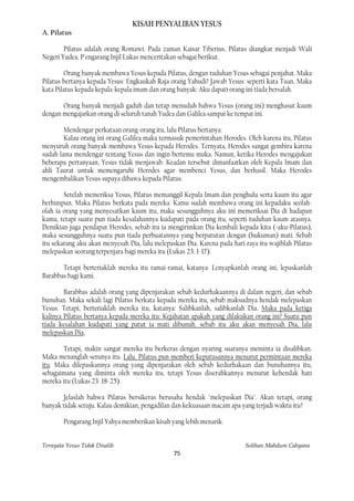 KISAH PENYALIBAN YESUS
A. Pilatus

        Pilatus adalah orang Romawi. Pada zaman Kaisar Tiberius, Pilatus diangkat menjadi Wali
Negeri Yudea. P'engarang Injil Lukas menceritakan sebagai berikut.

         Orang banyak membawa Yesus kepada Pilatus, dengan tuduhan Yesus sebagai penjahat. Maka
Pilatus bertanya kepada Yesus: Engkaukah Raja orang Yahudi? Jawab Yesus: seperti kata Tuan. Maka
kata Pilatus kepada kepala-kepala imam dan orang banyak: Aku dapati orang ini tiada bersalah.

       Orang banyak menjadi gaduh dan tetap menuduh bahwa Yesus (orang ini) menghasut kaum
dengan mengajarkan orang di seluruh tanah Yudea dan Galilea sampai ke tempat ini.

        Mendengar perkataan orang-orang itu, lalu Pilatus bertanya:
        Kalau orang ini orang Galilea maka termasuk pemerintahan Herodes. Oleh karena itu, Pilatus
menyuruh orang banyak membawa Yesus kepada Herodes. Ternyata, Herodes sangat gembira karena
sudah lama mendengar tentang Yesus dan ingin bertemu muka. Namun, ketika Herodes mengajukan
beberapa pertanyaan, Yesus tidak menjawab. Keadan tersebut dimanfaatkan oleh Kepala Imam dan
ahli Taurat untuk memengaruhi Herodes agar membenci Yesus, dan berhasil. Maka Herodes
mengembalikan Yesus supaya dibawa kepada Pilatus.

        Setelah memeriksa Yesus, Pilatus memanggil Kepala Imam dan penghulu serta kaum itu agar
berhimpun. Maka Pilatus berkata pada mereka: Kamu sudah membawa orang ini kepadaku seolah-
olah ia orang yang menyesatkan kaum itu, maka sesungguhnya aku ini memeriksai Dia di hadapan
kamu, tetapi suatu pun tiada kesalahannya kudapati pada orang itu, seperti tuduhan kaum atasnya.
Demikian juga pendapat Herodes, sebab itu ia mengirimkan Dia kembali kepada kita (=aku=Pilatus),
maka sesungguhnya suatu pun tiada perbuatannya yang berpatutan dengan (hukuman) mati. Sebab
itu sekarang aku akan menyesah Dia, lalu melepaskan Dia. Karena pada hari raya itu wajiblah Pilatus
melepaskan seorang terpenjara bagi mereka itu (Lukas 23: 1-17).

       Tetapi berteriaklah mereka itu ramai-ramai, katanya: Lenyapkanlah orang ini, lepaskanlah
Barabbas bagi kami.

        Barabbas adalah orang yang dipenjarakan sebab kedurhakaannya di dalam negeri, dan sebab
bunuhan. Maka sekali lagi Pilatus berkata kepada mereka itu, sebab maksudnya hendak melepaskan
Yesus. Tetapi, berteriaklah mereka itu, katanya: Salibkanlah, salibkanlah Dia. Maka pada ketiga
kalinya Pilatus bertanya kepada mereka itu: Kejahatan apakah yang dilakukan orang ini? Suatu pun
tiada kesalahan kudapati yang patut ia mati dibunuh. sebab itu aku akan menyesah Dia, lalu
melepaskan Dia,

       Tetapi, makin sangat mereka itu berkeras dengan nyaring suaranya meminta ia disalibkan.
Maka menanglah serunya itu. Lalu. Pilatus pun memberi keputusannya menurut permintaan mereka
itu. Maka dilepaskannya orang yang dipenjarakan oleh sebab kedurhakaan dan bunuhannya itu,
sebagaimana yang diminta oleh mereka itu, tetapi Yesus diserahkannya menurut kehendak hati
mereka itu (Lukas 23: 18-25).

       Jelaslah bahwa Pilatus bersikeras berusaha hendak "melepaskan Dia". Akan tetapi, orang
banyak tidak setuju. Kalau demikian, pengadilan dan kekuasaan macam apa yang terjadi waktu itu?

        Pengarang Injil Yahya memberikan kisah yang lebih menarik.


Ternyata Yesus Tidak Disalib                                              Solihan Mahdum Cahyana
                                                75
 