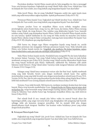 Diceritakan demikian: Setelah Pilatus masuk pula ke balai pengadilan itu, lalu ia memanggil
Yesus, serta bertanya kepadanya: Engkaukah raja orang Yahudi? Maka sahut Yesus: Adakah kata Tuan
ini daripada diri Tuan sendiri, atau orang lainkah yang mengatakan kepada Tuan akan halku?

         Maka Jawab Pilatus: Aku ini orang Yahudikah? Bangsamu sendiri dan segala kepala imam
itulah yang sudah menyerahkan engkau kepadaku. Apakah perbuatanmu? (Yahya 18:33-35).

         Pertanyaan Pilatus kepada Yesus: Engkaukah raja Yahudi? Jawaban Yesus: Adakah kata Tuan
ini daripada diri Tuan sendiri, atau orang lainkah yang mengatakan kepada Tuan akan haiku?

         Ternyata jawaban Yesus ini menjadikan Pilatus secara terbuka mengakui adanya
persekongkolan antara Kepala Imam, orang. tua-tua, ahli Taurat, dan lainnya. Bahwa Pilatus memang
bukan orang Yahudi, dia orang Romawi. Dan, tuduhan yang didakwakan kepada Yesus, hanyalah
tuduhan orang Yahudi yang disampaikan kepada Pilatus: Sebab itu keluarlah Pilatus kepada mereka
itu serta katanya: Apakah tuduhanmu ke atas orang ini? Maka mereka itu menyebut serta berkata
kepada Pilatus: Jikalau orang ini bukan seorang jahat, tiada juga kami menyerahkan Dia kepada Tuan
(Yahya 18:29-30). (Kejahatan apa yang diperbuatnya?)

        Oleh karena itu, dengan tegas Pilatus mengatakan kepada orang banyak itu, setelah
mengadakan pertemuan dan mengajukan beberapa pertanyaan kepada Yesus: Maka keluarlah pula
Pilatus serta berkata kepada mereka itu: Tengoklah. aku membawa Dia keluar kepadamu. supaya
kamu ketahui bahwa suatu pun tiada aku mendapat salah padanya (Yahya 19: 4).

        Maka Pilatus berkata kepada mereka: Hendaklah kamu mengambil Dia dan kamu hukumkan
Dia menurut hukum Tauratmu. Tapi orang Yahudi berkata kepada Pilatus: Kami ini tiada berhak
membunuh seorang jua pun (Yahya 18:31). Jawaban orang Yahudi tersebut dikarenakan Kepala Imam
dan orang banyak mendesak pada Pilatus: Salibkanlah, salibkanlah Dia. Hukuman salib adalah
hukuman model Romawi. Orang Yahudi dalam Tauratnya tidak mengenal hukuman salib (Keluaran
21, Imamat 20:14, Ulangan 21:21).

        Kalangan orang Yahudi hanya mempunyai warisan adat dari Bani Israel: Apabila membunuh
orang yang tidak bersalah, berarti sama dengan membunuh seluruh kaum. Dan apabila
menyelamatkan orang yang tidak bersalah sama dengan menyelamatkan seluruh kaum (Yesaya 53:11,
Yeremia 26:15). Dan, adat itu pula yang disarankan Kayafas ketika dalam sidang Majelis Besar: Bahwa
lebih baik membunuh Yesus seorang daripada seluruh kaum itu binasa (Yahya 11:49-50).

        Ternyata, Yesus tidak bersalah. Oleh karena itu, meskipun mendapat desakan kuat dari orang
banyak, Pilatus tetap berusaha membebaskan Yesus: Daripada ketika itu Pilatus mencari upaya akan
melepaskan Dia, tetapi berserulah orang Yahudi dengan nyaring, katanya: Jikalau Tuan melepaskan
orang ini, bukannya Tuan sahabat Kaisar lagi, barangsiapa menjadikan dirinya raja, ialah melawan
Kaisar (Yahya 19:12).

       Dari seluruh kisah di atas, tampak jelas bahwa waktu itu muncul banyak aliran dan
kepentingan politik, yang sangat mewarnai kisah yang diungkapkan oleh pengarang Injil Kanonik
sehingga tidak ada kepastian mengenai penyaliban. Hal itu menjadi lebih jelas dengan
dimun!culkannya kisah mengenai "Barabbas" dan keadaan waktu berlakunya proses yang terkait
dengan kisah penyaliban.

B. Pertanyaan Pilatus kepada Yesus

         Engkaukah raja orang Yahudi? Lalu, jawab Yesus: Adakah kata Tuan ini daripada diri Tuan
sendiri, atau orang lainkah yang mengatakan kepada Tuan akan halku? Jadi, Yesus balik bertanya

Ternyata Yesus Tidak Disalib                                               Solihan Mahdum Cahyana
                                                76
 