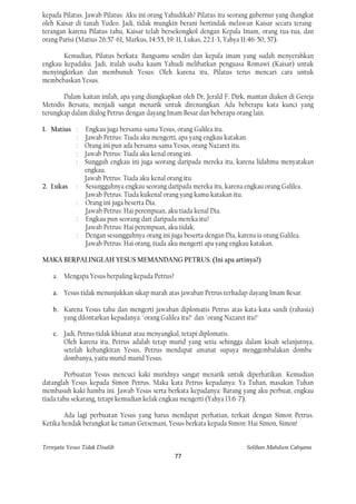 kepada Pilatus. Jawab Pilatus: Aku ini orang Yahudikah? Pilatus itu seorang gubernur yang diangkat
oleh Kaisar di tanah Yudeo. Jadi, tidak mungkin berani bertindak melawan Kaisar secara terang-
terangan karena Pilatus tahu, Kaisar telah bersekongkol dengan Kepala Imam, orang tua-tua, dan
orang Parisi (Matius 26:57-61, Markus, 14:55, 19: 11, Lukas, 22:1-3, Yahya 11:46-50, 57).

       Kemudian, Pilatus berkata: Bangsamu sendiri dan kepala imam yang sudah menyerahkan
engkau kepadaku. Jadi, itulah usaha kaum Yahudi melibatkan penguasa Romawi (Kaisar) untuk
menyingkirkan dan membunuh Yesus: Oleh karena itu, Pilatus terus mencari cara untuk
membebaskan Yesus.

       Dalam kaitan inilah, apa yang diungkapkan oleh Dr, Jerald F. Dirk, mantan diaken di Gereja
Metodis Bersatu, menjadi sangat menarik untuk direnungkan. Ada beberapa kata kunci yang
terungkap dalam dialog Petrus dengan dayang Imam Besar dan beberapa orang lain.

1. Matius : Engkau juga bersama-sama Yesus, orang Galilea itu.
          : Jawab Petrus: Tiada aku mengerti, apa yang engkau katakan.
          : Orang ini pun ada bersama-sama Yesus, orang Nazaret itu.
          : Jawab Petrus: Tiada aku kenal orang ini.
          : Sungguh engkau ini juga seorang daripada mereka itu, karena lidahmu menyatakan
            engkau.
            Jawab Petrus: Tiada aku kenal orang itu.
2. Lukas : Sesungguhnya engkau seorang daripada mereka itu, karena engkau orang Galilea.
            Jawab Petrus: Tiada kukenal orang yang kamu katakan itu.
          : Orang ini juga beserta Dia.
            Jawab Petrus: Hai perempuan, aku tiada kenal Dia.
          : Engkau pun seorang dari daripada mereka itu?
            Jawab Petrus: Hai perempuan, aku tidak.
          : Dengan sesungguhnya orang ini juga beserta dengan Dia, karena ia orang Galilea.
            Jawab Petrus: Hai orang, tiada aku mengerti apa yang engkau katakan.

MAKA BERPALINGLAH YESUS MEMANDANG PETRUS. (Ini apa artinya?)

    a. Mengapa Yesus berpaling kepada Petrus?

    a. Yesus tidak menunjukkan sikap marah atas jawaban Petrus terhadap dayang Imam Besar.

    b. Karena Yesus tahu dan mengerti jawaban diplomatis Petrus atas kata-kata sandi (rahasia)
       yang dilontarkan kepadanya: "orang Galilea itu?" dan "orang Nazaret itu?"

    c. Jadi, Petrus tidak khianat atau menyangkal, tetapi diplomatis.
       Oleh karena itu, Petrus adalah tetap murid yang setia sehingga dalam kisah selanjutnya,
       setelah kebangkitan Yesus, Petrus mendapat amanat supaya menggembalakan domba-
       dombanya, yaitu murid-murid Yesus.

        Perbuatan Yesus mencuci kaki muridnya sangat menarik untuk diperhatikan. Kemudian
datanglah Yesus kepada Simon Petrus. Maka kata Petrus kepadanya: Ya Tuhan, masakan Tuhan
membasuh kaki hamba ini. Jawab Yesus serta berkata kepadanya: Barang yang aku perbuat, engkau
tiada tahu sekarang, tetapi kemudian kelak engkau mengerti (Yahya 13:6-7).

        Ada lagi perbuatan Yesus yang harus mendapat perhatian, terkait dengan Simon Petrus.
Ketika hendak berangkat ke taman Getsemani, Yesus berkata kepada Simon: Hai Simon, Simon!


Ternyata Yesus Tidak Disalib                                             Solihan Mahdum Cahyana
                                                77
 