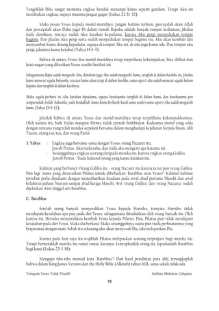 Tengoklah Iblis sangat meminta engkau hendak menampi kamu seperti gandum. Tetapi Aku ini
mendoakan engkau, supaya imanmu jangan gugur (Lukas 22:31-32).

         Maka pesan Yesus kepada murid-muridnya: Jangan hatimu terharu, percayalah akan Allah
dan percayalah akan Daku juga! Di dalam rumah Bapaku adalah banyak tempat kediaman, jikalau
tiada demikian, niscaya sudah Aku katakan kepadamu, karena Aku pergi menyediakan tempat
bagimu. Dan jikalau Aku pergi serta sudah menyediakan tempat bagimu itu, Aku akan kembali lalu
menyambut kamu datang kepadaku, supaya di tempat Aku ini, di situ juga kamu ada. Dan tempat aku
pergi, jalannya kamu ketahui (Yahya 14:1-4).

       Bahwa di antara Yesus dan murid-muridnya tetap terpelihara kekompakan, bisa dilihat dari
keterangan yang diberikan Yesus sendiri berikut ini.

Sebagaimana Bapa sudah mengasihi Aku, demikian juga Aku sudah mengasihi kamu, tetaplah di dalam kasihku itu. Jikalau
kamu menurut segala hukumku, niscaya kamu akan tetap di dalam kasihku, sama seperti aku sudah menurut segala hukum
Bapaku dan tetaplah di dalam kasihnya.

Maka segala perkara ini Aku katakan kepadamu, supaya kesukaanku tetaplah di dalam kamu, dan kesukaanmu pun
sempurnalah. Inilah hukumku, yadu hendaklah kamu kamu berkasih-kasih sama sendiri sama seperti Aku sudah mengasihi
kamu. (Yahya 15:9-12)

        Jelaslah bahwa di antara Yesus dan murid-muridnya tetap terpelihara kekompakkannya.
Oleh karena itu, baik Yudas maupun Petrus, tidak pernah berkhianat. Keduanya murid yang setia
dengan rencana yang telah mereka sepakati bersama dalam menghadapi kejahatan Kepala Imam, ahli
Taurat, orang tua-tua, dan orang Parisi.

3. Yahya      : Engkau juga bersama-sama dengan Yesus, orang Nazaret itu.
                Jawab Petrus: Aku tiada tahu, dan tiada aku mengerti apa katamu ini.
              : Sesungguhnya engkau seorang daripada mereka itu, karena engkau orang Galilea.
                Jawab Petrus : Tiada kukenal orang yang kamu katakan itu.

        Kalimat yang berbunyi: Orang Galilea itu - orang Nazaret itu karena ia ini pun orang Galilea.
Dan lagi "nama yang ditawarkan Pilatus untuk dibebaskan: Barabbas atau Yesus?" Kalimat-kalimat
tersebut perlu dipahami dengan memerhatikan keadaan pada awal abad pertama Masehi dan awal
kelahiran paham Nasrani sampai abad ketiga Masehi. Arti "orang Galilea" dan "orang Nazarea" sudah
dijelaskan. Kini tinggal arti Barabbas.

C. Barabbas

        Setelah orang banyak menyerahkan Yesus kepada Herodes, ternyata Herodes tidak
mendapati kesalahan apa pun pada diri Yesus, sebagaimana dituduhkan oleh orang banyak itu. Oleh
karena itu, Herodes menyerahkan kembali Yesus kepada Pilatus. Dan, Pilatus pun tidak mendapati
kesalahan pada diri Yesus. Maka dia berkata: Maka sesungguhnya suatu pun tiada perbuatannya yang
berpatutan dengan mati. Sebab itu sekarang aku akan menyesah Dia, lalu melepaskan Dia.

        Karena pada hari raya itu wajiblah Pilatus melepaskan seorang terpenjara bagi mereka itu.
Tetapi berteriaklah mereka itu ramai-ramai, katanya: Lenyapkanlah orang ini, lepaskanlah Barabbas
bagi kami (Lukas 23: 1-18).

       Mengapa tiba-tiba muncul kata "Barabbas"? Dari hasil penelitian para ahli, terungkaplah
bahwa dalam King James Version dari the Holly Bible (Alkitab) tahun 1611, sama sekali tidak ada

Ternyata Yesus Tidak Disalib                                                           Solihan Mahdum Cahyana

                                                        78
 