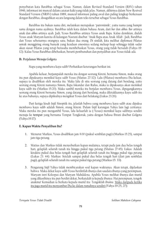 penyebutan kata Barabbas sebagai Yesus. Namun, dalam Revised Standard Version (RSV) tahun
1946, informasi ini muncul dalam catatan kaki yang tidak jelas. Namun, akhirnya dalam New Resived
Standard Version (NRSV) tahun 1989, muncul informasi paling awal dan paling lengkap berkenaan
dengan Barabbas, disuguhkan secara langsung dalam teks tersebut sebagai Yesus Barabbas.

        Barabbas itu bukan nama diri, melainkan merupakan "patronimik", yaitu nama yang hampir
sama dengan nama ayahnya. Barabbas ialah kata dalam bahasa Aram, dari bar dan abbas. Bar artinya
anak dan abbas artinya ayah. Jadi, Yesus Barabbas artinya Yesus anak Bapa. Kalau demikian, dialah
Yesus anak Maryam karena di kalangan Nasrani disebut "Anak Bapa atau Anak Allah". Jadi, Barabbas
dan Yesus sebenarnya orangnya satu, bukan dua orang. Di sinilah, kita melihat diplomasi Pilatus
untuk menggiring orang banyak yang keadaan emosinya sedang meluap-luap sehingga tidak sadar
akan siasat Pilatus yang tetap berusaha membebaskan Yesus, orang yang tidak bersalah (Yahya 19:
12). Kalau Yesus Barabbas dibebaskan, berarti pembunuhan dan penyaliban atas Yesus tidak ada.

D. Perjalanan Menuju Golgota

         Siapa yang membawa kayu salib? Perhatikan keterangan berikut ini.

        Apabila keluar, berjumpalah mereka itu dengan seorang Kireni, bernama Simon, maka orang
itu pun dipaksanya memikul kayu salib Yesus (Matius 27:32). Lalu (Pilatus) membawa Dia keluar,
supaya ia disalibkan oleh mereka itu. Maka lalu di situ seorang yang datang dari bendang, yaitu
seorang orang Kireni namanya Simon, Bapa Iskandar dan Rufus, maka ia dipaksanya akan memikul
kayu salib itu (Markus 15:20). Maka sambil mereka itu berjalan membawa Yesus, dipegangkannya
seorang orang Kireni bernama Simon, yang datang dari bendang, maka diletakkannya kayu salib itu
ke atas bahunya, supaya dipikulnya mengikut Yesus dari belakang (Lukas 23:26).

        Dari ketiga kisah Injil Sinoptik itu, jelaslah bahwa yang membawa kayu salib atau dipaksa
membawa kayu salib adalah Simon, orang Kireni. Dalam Injil karangan Yahya lain lagi ceritanya:
Maka mereka itu pun mengambil Yesus, lalu keluarlah ia (=Yesus) memikul kayu salibnya sendiri
menuju ke tempat yang bernama Tempat Tengkorak, yaitu dengan bahasa Ibrani disebut Golgota
(Yahya 19:17).

E. Kapan Waktu Penyaliban Itu?

    1.    Menurut Markus, Yesus disalibkan jam 9.00 (pukul sembilan pagi) (Markus 15:25), sampai
          jam tiga petang.

    2.    Matius dan Markus tidak menyebutkan kapan mulainya, tetapi pada jam dua belas tengah
          hari, gelaplah seluruh tanah itu hingga pukul tiga petang (Matius 27:45). Lukas: Adalah
          kirakira pukul dua belas tengah hari gelaplah seluruh tanah itu hingga pukul tiga petang
          (Lukas 23: 44). Markus: Setelah sampai pukul dua belas tengah hari (dari jam sembilan
          pagi), gelaplah seluruh tanah itu sampai pukul tiga petang (Markus 15: 33).

    3.    Pengarang Injil Yahya tidak membicarakan soal kapan waktunya. Akan tetapi, dijelaskan
          bahwa: Maka dekat kayu salib Yesus berdirilah ibunya dan saudara ibunya yang perempuan,
          Maryam istri Keleopas dan Maryam Mahdalena. Apabila Yesus melihat ibunya dan murid
          yang dikasihinya itu pun berdiri dekat, berkatalah ia kepada ibunya: Hai perempuan, tengok
          anakmu! Kemudian ia berkata kepada murid itu: Tengoklah ibumu. Maka daripada ketika
          itu juga murid itu menyambut Dia ke dalam rumahnya sendiri (Yahya 19:25, 27).



Ternyata Yesus Tidak Disalib                                                 Solihan Mahdum Cahyana

                                                 79
 