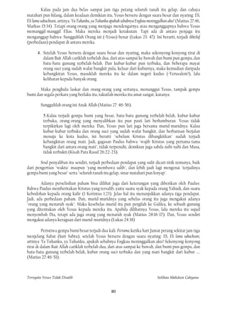 Kalau pada jam dua belas sampai jam tiga petang seluruh tanah itu gelap, dan cahaya
matahari pun hilang, dalam keadaan demikian itu, Yesus berseru dengan suara besar dan nyaring: Eli,
Eli lama sabachtani, artinya: Ya Tuhanku, ya Tuhanku apakah sebabnya Engkau meninggalkan aku? (Matius 27:46,
Markus 15:34). Tetapi orang-orang yang menjaga mendengarnya atau menganggapnya bahwa Yesus
memanggil-manggil Elias. Maka mereka menjadi ketakutan. Tapi ada di antara penjaga itu
menganggap bahwa: Sungguhlah Orang ini (=Yesus) benar (Lukas 23: 47). Ini berarti, terjadi ikhtilaf
(perbedaan) pendapat di antara mereka.

      4. Setelah Yesus berseru dengan suara besar dan nyaring, maka sekonyong-konyong tirai di
         dalam Bait Allah cariklah terbelah dua, dari atas sampai ke bawah dan bumi pun gempa, dan
         batu-batu gunung terbelah-belah. Dan kubur-kubur pun terbuka, dan beberapa mayat
         orang suci yang sudah wafat bangkit pula, keluar dari kuburnya, maka kemudian daripada
         kebangkitan Yesus, masuklah mereka itu ke dalam negeri kudus (=Yerusalem?), lalu
         kelihatan kepada banyak orang.

       Maka penghulu laskar dan orang-orang yang sertanya, menunggui Yesus, tampak gempa
bumi dan segala perkara yang berlaku itu, takutlah mereka itu amat sangat, katanya:

        Sungguhlah orang ini Anak Allah (Matius 27: 46-56).

          5.Kalau terjadi gempa bumi yang besar, batu-batu gunung terbelah-belah, kubur-kubur
          terbuka, orang-orang yang menyalibkan itu pun pasti lari berhamburan. Yesus tidak
          terpikirkan lagi oleh mereka. Dan, Yesus pun lari juga bersama murid-muridnya. Kalau
          kubur-kubur terbuka dan orang suci yang sudah wafat bangkit, dan berbarisan berjalan
          menuju ke kota kudus, ini berarti "sebelum Kristus dibangkitkan" sudah terjadi
          kebangkitan orang mati. Jadi, gagasan Paulus bahwa "wajib Kristus yang pertama-tama
          bangkit dari antara orang mati", tidak terpenuhi, demikian juga sabda nabi-nabi dan Musa,
          tidak terbukti (Kisah Para Rasul 26:22-23).

        Soal penyaliban itu sendiri, terjadi perbedaan pendapat yang sulit dicari titik temunya, baik
dari pengertian "waktu" maupun "yang membawa salib", dan lebih jauh lagi mengenai "terjadinya
gempa bumi yang besar" serta "seluruh tanah itu gelap, sinar matahari pun lenyap".

        Adanya perselisihan paham bisa dilihat juga dari keterangan yang diberikan oleh Paulus:
Bahwa Paulus memberitakan Kristus yang tersalib, yaitu suatu syak kepada orang Yahudi, dan suatu
kebodohan kepada orang kafir (1 Korintus 1:23). Jelas hal itu menunjukkan adanya tiga pendapat.
Jadi, ada perbedaan paham. Dan, murid-muridnya yang sebelas orang itu juga mengakui adanya
"orang yang menaruh syak": Maka kesebelas murid itu pun pergilah ke Galilea, ke sebuah gunung
yang ditentukan oleh Yesus kepada mereka itu. Apabila dilihatnya Yesus, lalu mereka itu sujud
menyembah Dia, tetapi ada juga orang yang menaruh syak (Matius 28:16-17). Dan, Yesus sendiri
mengakui adanya keraguan dari murid-muridnya (Lukas 24:38)

         Peristiwa gempa bumi besar terjadi dua kali. Pertama, ketika hari Jumat petang sekitar jam tiga
menjelang Sabat (hari Sabtu), setelah Yesus berseru dengan suara nyaring: Eli, Eli lama sabachtani,
artinya: Ya Tuhanku, ya Tuhanku, apakah sebabnya Engkau meninggalkan aku? Sekonyong-konyong
tirai di dalam Bait Allah cariklah terbelah dua, dari atas sampai ke bawah, dan bumi pun gempa, dan
batu-batu gunung terbelah-belah, kubur orang suci terbuka dan yang mati bangkit dari kubur ....
(Matius 27:46-51).



Ternyata Yesus Tidak Disalib                                                     Solihan Mahdum Cahyana


                                                    80
 