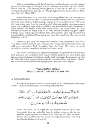 Kedua, gempa bumi besar terjadi: Tatkala hari Sabat sudah berlalu, yaitu waktu dini hari yang
pertama di dalam minggu itu, datanglah Maryam Mahdalena dan Maryam yang lain itu hendak
melihat kubur itu. Maka sekonyong-konyong JADILAH GEMPA BUMI YANG BESAR karena
seorang malaikat Tuhan turun dari surga, serta datang menggolekkan batu itu dari kubur, lalu duduk
di atas (batu itu?) (Matius 28:1-2).

         Gempa bumi begitu besar, tetapi hanya untuk menggolekkan batu yang menutupi pintu
kubur disebabkan ada malaikat turun. Keadaan lain di sekitarnya tetap utuh, tidak ada yang berubah
atau rusak. Kalau demikian, "apakah ada gempa yang sifatnya khusus dan terlokalisasi"? Oleh karena
itu, "orang penjaga kubur Yesus" itu menggeletar sebab takut pada malaikat, bukan karena adanya
gempa yang terlokalisasi, hanya untuk menggolekkan batu penutup kubur Yesus. Para penjaga itu
segera memberi tahu kepada Kepala Imam segala sesuatu yang sudah berlaku itu. Maka
berhimpunlah mereka itu dengan orang tua-tua serta bersepakat memberi uang perak kepada
beberapa laskar, dengan tugas menyebarkan berita untuk membuat opini bagi masyarakat dan
pemerintah bahwa: murid-murid Yesus datang pada malam hari. tengah kami tidur. serta mencuri
Dia (Matius 28:11-13).

       Perbuatan Kepala Imam dan orang tua-tua, menyuruh laskar menyebarkan kabar bahwa
Yesus pada malam hari dicuri oleh murid-muridnya, ketika penjaga tidur, hal itu berarti mereka juga
tidak mempercayai adanya kisah "Kebangkitan Yesus dari kubur". Oleh karena itu, mereka
menyebarkan cerita "lain, mengalihkan perhatian (opini) orang banyak.

        Dari seluruh keterangan di atas, bagaimanapun yang jelas dan pasti adalah sejak munculnya
kisah penyaliban dan kebangkitan, telah terjadi perbedaan pendapat atau aliran paham yang
bermacam-macam. Inilah yang perlu disadari, dan hal itulah yang disikapi dengan cermat serta bijak
oleh Allah dalan wahyu-Nya yang diturunkan kepada rasul dan nabi-Nya yang terakhir, yakni Al-
Qur'an bahwa tidak ada pembunuhan maupun penyaliban, yang terjadi hanya anggapan.


                              PANDANGAN AL-QUR’AN
                        TERHADAP PENYALIBAN ISA IBNU MARYAM


A. Bal Rafa'ahullah Ilaihi

        Kata rafa'aha dipergunakan dalam Al-Qur'an sebanyak 28 kali. Kata rafa'a yang terkait dengan
Nabi Isa a.s. hanya disebutkan dua kali, yaitu dalam QS 3:55 dan QS 4:158.


                     

                    

                                     
                                                                               

        “Ketika Allah berkata, hai Isa, sungguh Aku akan mewafatkan kamu dan rafi'uka ilayya
        (menyelamatkan kamu) dan membersihkan kamu dari (tuduhan) orang-orang kafir, dan Aku
        menjadikan pengikut-pengikutmu bisa mengatasi (aksi) orang-orang kafir sampai hari kiamat,
        kemudian kepada Akulah kembalimu semua. Dan akan Aku beri penyelesaian di antara kamu tentang
        hal-hal yang diperselisihkan. (QS Ali Imran: 55)
                                                              81
 