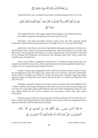          

        “Tetapi Allah telah me-rafa'a-nya kepada-Nya, dan Allah itu Perkasa dan Bijaksana” (QS An-Nisa':158)


                        

                                                            

        “Dan sungguh ahli kitab itu tidak sungguh-sungguh beriman kepadanya (=Isa) sebelum kematiannya.
        Dan, pada hari kiamat (dia=Isa) menjadi saksi atas mereka”. (QS An-Nisa: 159)

       Maksudnya, ahli kitab menyatakan beriman kepada Yesus (Isa ibnu Maryam) setelah
kematiannya. Paham demikian itulah yang disebut "Kristologi" (Prof. Dr. C. Groemen OFM, 1988).

         Apabila kata rafa’a dalam ayat tersebut diperhatikan hubungan pengertiannya di dalam ayat,
jelaslah kiranya bahwa rafa'a di situ berarti menyelamatkan. Allah menyelamatkan Isa dari aksi yang
dilancarkan orang-orang kafir, baik kepada Isa sendiri maupun kepada murid-muridnya. Kebenaran
hal itu sekarang telah dibuktikan oleh penemuan ahli arkeologi, seperti Injil Tomas, naskah dari
lembah Kamran, dan Injil Yudas.

        Yudas ternyata bukan "pengkhianat terhadap Yesus", melainkan seorang murid yang setia
mengikuti perintah dan rencana Yesus dalam menyelamatkan diri dari persekongkolan Kepala Imam,
orang tua-tua, dan orang Parisi dengan penguasa Romawi.

        Al-Qur'an dengan tegas mengingatkan bahwa Nabi Isa itu lahirnya selamat, matinya selamat,
dan kebangkitannya pada hari kiamat juga selamat (QS 19:33). Persoalan yang perlu diperhatikan
adalah apabila Isa diangkat atau dibawa ke tempat lain dari daerah Yerusalem, bagaimana dengan
tugasnya sebagai rasul bagi Bani Israel? Karena menurut Al-Qur'an, Isa adalah rasul bagi Bani Israel
(QS 3:49, 61: 6).

        Hendaknya, janganlah setiap kata, baik dalam Al-Qur'an maupun hadis Nabi Shallallahu ‘Alaihi
wa Sallam., diartikan lepas dengan hubungannya, baik dalam satu ayat atau hadis maupun dengan ayat
atau hadis lain yang terkait dengan pokok bahasan yang sama. Dalam hubungannya dengan Isa, ayat
yang muhkam adalah QS 19:33. Karena kelahiran dan kematiannya selamat maka rafa'a artinya
diselamatkan.

       Mengenai adanya usaha dari orang-orang kafir hendak membunuh Nabi Isa, baik dalam Al-
Qur'an maupun Injil Perjanjian Baru, bisa kita dapatkan ayat-ayatnya. Al-Qur'an mengingatkan bahwa
yang menyelamatkan Nabi Isa adalah murid-muridnya.


                    
                                                                                 

                                


Ternyata Yesus Tidak Disalib                                                                           Solihan Mahdum Cahyana
                                                                 82
 