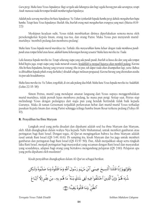 Guru pergi. Maka kata Yesus kepadanya: Bagi serigala ada lubangnya dan bagi segala burung pun ada sarangnya, tetapi
Anak-manusia tiada bertempat hendak membaringkan kepalanya.

Adalah pula seorang muridnya berkata kepadanya: Ya Tuhan izinkanlah kepada hamba pergi dahulu menguburkan bapa
hamba. Tetapi kata Yesus kepadanya: Ikutlah Aku, biarlah orang mati menguburkan orangnya yang mati. (Matius 8:19-
22)

       Meskipun keadaan sulit, Yesus tidak membiarkan dirinya diperlakukan semena-mena oleh
persekongkolan Kepala Imam, orang tua-tua, dan orang Parisi. Maka Yesus pun menyuruh murid-
muridnya "membeli pedang dan membawa pedang".

Maka kata Yesus kepada murid-muridnya itu: Tatkala Aku menyuruhkan kamu keluar dengan tiada membawa pundi-
pundi atau tempat bekal atau kasut, adakah kamu kekurangan barang sesuatu? Maka kata mereka itu: Tiada.

Lalu katanya kepada mereka itu: Tetapi sekarang siapa yang ada pundi-pundi, biarlah ia bawa dia dan yang ada tempat
bekal begitu juga, tetapi siapa yang tiada menaruh sesuatu, hendaklah ia menjual bajunya akan membeli pedang. Karena
Aku berkata kepadamu, barang yang tersurat tentang Aku ini pun, tak dapat tiada akan disampaikan lagi, yaitu: Bahwa
ia dihisabkan kepada pihak orang durhaka (=dituduh sebagai melawan penguasa). Karena barang yang ditentukan atasku
itu pun ada kesudahannya.

Maka kata mereka itu: Ya Tuhan, tengoklah, di sini ada pedang dua bilah. Maka kata Yesus kepada mereka itu: Sudahlah.
(Lukas 22:35-38)

       Simon Petrus, murid yang mendapat amanat langsung dari Yesus supaya menggembalakan
murid-muridnya, tidak pernah lepas membawa pedang, ke mana pun pergi. Setiap saat, Petrus siap
melindungi Yesus dengan pedangnya dari siapa pun yang hendak bertindak tidak baik kepada
Gurunya. Maka di taman Getsemani terjadilah perlawanan hebat dari murid-murid Yesus terhadap
pasukan Kepala Imam dan orang Parisi sehingga telinga hamba Imam Besar terkena pedang (Yahya 18:
10).

B. Penyaliban Isa Ibnu Maryam

        Langkah awal yang perlu disadari dan dipahami adalah soal Isa ibnu Maryam dan Maryam,
oleh Allah diungkapkan dalam wahyu-Nya kepada Nabi Muhammad, untuk memberi gambaran atau
peringatan bagi Bani Israel. Dengan tegas, Al-Qur'an mengingatkan bahwa Isa ibnu Maryam adalah
rasul untuk Bani Israel (QS 3:49, 61:6). Di samping itu, kisah Maryam dan Isa juga untuk memberi
gambaran dan peringatan bagi Bani Israel (QS 43:57-59). Dan, Allah menjadikan sikap serta tingkah
laku Bani Israel, menjadi peringatan bagi masyarakat yang sezaman dengan Bani Israel dan masyarakat
yang sesudahnya, adapun bagi orang yang bertakwa mengandung pelajaran (QS 2:66). Pelajaran apa
yang perlu dipahami oleh muslimin?

         Kisah penyaliban diungkapkan dalam Al-Qur’an sebagai berikut.


                      

                            

                                                      

Ternyata Yesus Tidak Disalib                                                                              Solihan Mahdum Cahyana
                                                                   84
 