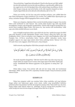 “Dan mereka berkata, "Sungguh kami telah membunuh Al-Masih Isa ibnu Maryam rasul Allah," padahal
        (mereka) tidak membunuhnya, dan (mereka) tidak menyalibkannya, tetapi (hanyalah) syubbiha mereka,
        dan sungguh mereka itu berselisih (pendapat) bahwa telah membunuh dengan menyalibkannya. Mereka
        dalam keraguan tentang apa yang mereka katakan, mereka tidak mengetahui (mengenal)-nya, hanya
        mengikuti dugaan belaka, dan mereka tidak yakin telah membunuhnya. (QS An-Nisa': 157)

         Dalam ayat tersebut, ada dua kata yang perlu mendapat perhatian, yaitu syubbiha lahum dan
yaqin. Dalam hubungannya dengan pembahasan ayat tersebut, kata syubbiha bukan dipertanyakan apa
artinya, melainkan mengapa Allah mengingatkan bahwa mereka syubbiha.

          Dalam ayat selanjutnya, dijelaskan bahwa mereka berselisih pendapat mengenai "kata mereka
bahwa telah membunuh Isa anak Maryam". Dan, mereka dalam keadaan ragu, baik yang hendak
menangkapnya maupun yang mengatakan membunuhnya. Mereka tidak mengenal (mengetahui)-nya,
mereka hanya mengikuti dugaan belaka. Oleh karena itu, "kata mereka telah membunuhnya" tidak
yaqin, yaitu tidak memiliki kebenaran secara i1miah.

         Imam Ar·Raghib menjelaskan bahwa yaqin adalah sifat dari ilmu. Apabila keterangan dari Bibel
yang telah diuraikan di muka diperhatikan dengan cermat, kiranya cukup jelas bahwa apa yang
diungkapkan dalam A-Qur'an merupakan suatu tanggapan atas kisah yang diungkapkan dalam Injil
Perjanjian Baru. Al-Our'an menyebutkan bahwa "mereka syubbiha", maksudnya mereka hanya
mengikuti "gagasan atau angan-angan (amani), dalam bahasa psikologi disebut "halusinasi" (OS 2:111,
123). Jadi, hanya suatu anggapan, dalam bahasa Jawa, mung rumangsane.

        Inilah termasuk yang diingatkan Allah dalam petunjuk wahyuNya berikut ini.


                       

                                        

        Dan mereka mengatakan (mengajarkan), "Tidak akan masuk ke dalam surga selain orang-orang yang
        menjadi Yahudi atau menjadi Nasrani."Itu hanya amani (angan-angan) mereka belaka. Katakan pada
        mereka, "Kemukakanlah bukti kebenaran (gagasanmu itu) jika gagasanmu itu memang benar." (QS
        2.:111).

        Dalam bahasa Gereja: Extra Ecclesian nulla salus (di luar Gereja tidak ada keselamatan)
(Missiologia, 1968). Setelah tahun 1970, terjemahnya berubah menjadi: Setiap keselamatan pastilah
rahmat Gerejani.


                                                   KESIMPULAN
        Dalam kata pengantar sudah saya utarakan bahwa dalam membahas soal yang berkaitan
dengan paham atau kepercayaan agama, secara umum, sumber yang menyebabkan timbulnya
perbedaan paham dan pendapat, bertolak dari pengertian tentang wahyu Tuhan, kitab suci, dan iman.
Sejalan dengan topik bahasan tulisan ini, "pandangan Al-Our'an tentang kisah penyaliban Yesus",
sudah barang tentu akan bertemu dengan keterangan dalam Bibel dan Al-Qur'an.



Ternyata Yesus Tidak Disalib                                                                  Solihan Mahdum Cahyana
                                                            85
 