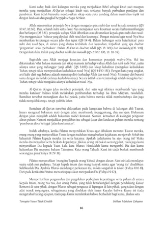 Kami sadar, baik dari kalangan mereka yang menjadikan Bibel sebagai kitab suci maupun
mereka yang menjadikan Al·Qur'an sebagai kitab suci, terdapat banyak perbedaan pendapat dan
penafsiran. Kami telah berusaha mendasarkan sikap serta pola pandang dalam membahas topik ini
dengan landasan dan pangkal berpijak sebagai berikut.

        Allah menurunkan petunjuk-Nya dengan mengutus para nabi dan rasul kepada umatnya (QS
10:47, 16:36). Dan, seluruh nabi serta rasul-Nya merupakan satu kesatuan secara berkesinambungan
dan berlanjut (OS 3:81). petunjuk wahyu Allah diberikan atau diturunkan kepada para nabi dan rasul-
Nya menggunakan "bahasa yang dipakai oleh rasul dan kaumnya". Dengan maksud agar rasul-Nya bisa
memberikan keterangan secara jelas dan tepat (QS 14:4). Dalam hubungan serta keterkaitan" para
nabi dan rasul-Nya, di antara yang diutus terdahulu dan kemudian, terjadilah yang apa disebut
"pergantian" atau "perbaikan". Dalam Al-Our'an disebut tabdil (QS 16: 101) dan mushaddiq (OS 3:81).
Dengan kata lain, itulah yang disebut nasikh dan mansukh (QS 2: 102-106, 13: 38-39).

         Begitulah cara Allah menjaga kesucian dan kemurnian petunjuk wahyu-Nya. Hal itu
dikarenakan "sifat bahasa manusia dan sikap manusia terhadap wahyu Allah dan nabi-nabi-Nya", yaitu
adanya umat yang melanggar "janji Allah" (QS 3:187) dan sikap kekafiran (mengakui kedudukan
Tuhan, tetapi tidak memposisikan kedudukan rasul-Nya) (QS 4:150-151). Dengan kata yang singkat,
arti kafir dari segi bahasa adatah menutup diri (terhadap Allah dan rasul-Nya). Menutup diri berarti
sama dengan menolak (adanya kedudukannya). Secara istilah atau terminologi adalah mengaku ber-
Tuhan, tetapi tidak mengakui adanya kedudukan rasul-Nya.

       Al-Qur'an dengan jelas memberi petunjuk, dari satu segi sifatnya membantah "apa yang
mereka katakan" bahwa telah melakukan pembunuhan terhadap Isa ibnu Maryam, rasulullah.
Bantahan tersebut merangkum dua hal pokok, yaitu bahwa mereka tidak membunuhnya dan juga
tidak menyalibkannya, tetapi syubbiha lahum.

        Bantahan Al-Qur'an tersebut didasarkan pada kenyataan bahwa di kalangan ahli Taurat,
hanya mengenal hukuman mati dengan jalan: membunuh, menggantung, dan merajam. Hukuman
dengan jalan menyalib adalah hukuman model Romawi. Namun, kemudian di kalangan penganut
aliran paham Nasrani menjadikan penyaliban itu sebagai dasar dan landasan paham mereka tentang
"penebusan dosa" sebagai "jalan keselamatan".

        Itulah sebabnya, ketika Pilatus menyerahkan Yesus agar dihukum menurut Taurat mereka,
orang-orang yang menyerahkan Yesus dengan tuduhan menyebarkan kejahatan, menjawab: Sebab itu
keluartah Pilatus kepada mereka itu serta katanya: Apakah tuduhanmu ke atas orang ini? Maka
mereka itu menyahut serta berkata kepadanya: Jikalau orang ini bukan seorang jahat, tiada juga kami
menyerahkan Dia kepada Tuan. Lalu kata Pilatus: Hendaklah kamu mengambil Dia dan kamu
hukumkan Dia menurut hukum Tauratmu. Kata orang Yahudi: Kami ini tiada berhak membunuh
seorang jua pun (Yahya 18:29-31).

        Pilatus menyerahkan "orang itu" kepada orang Yahudi dengan alasan: Aku ini tiada mendapat
suatu salah pun padanya. Tetapi kepala imam dan orang banyak minta agar "orang itu" disalibkan:
Salibkanlah Dia. Apabila Pilatus mendengar perkataan itu, makin sangatlah ia takut (Yahya 19:6-8).
Dari pada ketika itu Pitatus mencari upaya akan metepaskan Dia (Yahya 19:12).

       Memperhatikan pergumulan dan pergolakan perbedaan kepentingan serta paham di antara
Kepala Imam, orang tua-tua, dan orang Parisi, yang telah bersekongkol dengan pendukung Kaisar
Romawi di satu pihak, dengan Pilatus sebagai penguasa di lapangan di lain pihak, yang takut dengan
adat nenek moyangnya, sebagaimana yang disahkan oleh Imam Kayafas bahwa: Kamu ini tiada
mengetahui barang apa pun, tiada juga kamu memikirkan bahwa berfaedah bagi kamu, jikalau satu

Ternyata Yesus Tidak Disalib                                               Solihan Mahdum Cahyana

                                                86
 