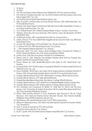 DAFTAR PUSTAKA

    1.    Al-Qur'an
    2.    Al-Hadis
    3.    1960. The Living Talmud: A Mentor Religious Classic. Published by The New American Library.
    4.    1999. Kitab Suci Terjemahan Dunia Baru. Terj. New World Translation of the Holy Scriptures. Edisi revisi
          bahasa Inggris 1984. T.tp.: Lpn.
    5.    2002. Kitab Suci Umat Perjanjian Tuhan di Indonesia. Jakarta: Lpn.
    6.    Dirk, Dr. Jerald F. (mantan diaken di Gereja Metodis Bersatu). 2006. Salib di Bulan Sabit. T.tp:
          PT Serambi Ilmu Semesta.
    7.    Huttaqi. 2006. Jangan Tunggu!!! Isa bin Maryam Tidak Akan Turun di Akhir Zaman (Ready or Not Jesus is
          not Coming). Cetakan pertama. T.tp.: Lpn.
    8.    A.M., Molyadi Samuel. 2002. Dokumen Pemalsuan Alkitab. Cetakan 1. Surabaya: Victori Press.
    9.    Abraham, Eliezer Ben, Bet Yesus Hamasiah. 2000. Kitab Suci, Taurat, dan Injil. Jakarta: PO BOX
          6189 JKPMT 10310.
    10.   Al-Mubarak, Hindun. 2005. Langit Merah di Atas Sa/lb. T.tp.: Immanuel Press.
    11.   Ambrie, Hamran. T.th. Yesus ataukah Paulus? Sanggahan atas Surat-Surat M.A. Fadli. T.tp.: BPK Sinar
          Kasih Jakarta Timur.
    12.   As-Saqa, DR. Ahmad Hijazi. 2005. Injil Didache. T.tp.: Pustaka AI-Kautsar.
    13.   C. Groenen OFM, Dr. 1988. Sejarah Dogma Krist%gi. T.tp: Kanisius.
    14.   --- 1984. pengantar ke dalam Perjanjian Baru. T.tp.: Kanisius.
    15.   Deissmann, Adolf. T.th. Paul: a Study in Social and Religious History. Translated by Wiliiam E.
          Wilson. HarperTorchbooks. New York: Harper and Brothers Publish.
    16.   de Rose, Peter. 2006. Mitos Yesus. Jakarta: Penerbit PT Ina Publikatama.
    17.   Ehrman, Bart D. 2006. Misquoting Yesus-Kesalahan Penyalinan dalam Kitab Suci Perjanjian Baru.
          Jakarta: Penerbit PT Gramedia Pustaka Utama.
    18.   Elwain, Thomas Mc. 2006. Bacalah Bibel. Jakarta: Citra. Jedin, H. 1973. Sejarah Konsili. T.tp.:
          Kanisius.
    19.   Jr, Joseph Smith. 1974. The Holy Scriptures. Containing the Old and New Testament an Inspired Revision of
          Authorized Version. T.tp.: t.pn.
    20.   Kasser, Rodolphe, Mrvin Meyer, dan Gregor Wurst dengan komentar tambahan oleh Bart D.
          Ehrman. 2006. The Gospel of Judas-Injil Judas. Jakarta: Penerbit PT Gramedia Pustaka Utama.
    21.   Lembaga Alkitab Indonesia (LAI). 1960. Alkitab. Jakarta: Lembaga Alkitab Indonesia (LAI).
    22.   Lembaga Alkitab Indonesia. 1977. Kabar Baik untuk Masa Kini.
    23.   Perjanjian Baru dalam Bahasa Indonesia Sehari-Hari. Jakarta: Lembaga Alkitab Indonesia.
    24.   Lembaga Alkitab Indonesia. 2005. Alkitab Pen un tun Hidup Berkelimpahan. Malang: Gandum Mas.
    25.   Lembaga Alkitab Indonesia. 1997. Kitab Suci. Jakarta: Lembaga Alkitab Indonesia (LAI).
    26.   New translation and Commentary by Robert W. Funk. Roy W. Hoover and The Jesus
          Seminar. T.th. The Search for the Authentic Words of Jesus: The Five Gospels (What did Jesus Resally Say?).
          New York: Macmillan Publishing Company.
    27.   Obstat, Nihil, Henrikus Pidyarto, O. Carm. Imprimatur: Mgr. Benyamin Y. Birs Pe. Uskup
          Denspasar. 2002. Kitab Suei Komunitas Kristiani. Bernando Husault. Edisi Pastoral Katholik.
          Philippines: Postoral Bible Foundation. Quezon City.
    28.   Pijar, Runtut. 1990. Sejarah Pemikiran Kristiani. T.tp: PT BPK Gunung Mulia.
    29.   Rahim, Dr. Muhammad Atsur. 2001. Misteri Yesus dalam Sejarah. (Terjemah Drs Masyhur Abadi).
          T.tp.: Pustaka Da'i.
    30.   SJ, Dr. T. Jacobs, R. Sumadia SJ. 1975. Injil Gereja Purba.
    31.   Tentang Yesus Kristus Tuhan Kita. T.tp.: Kanisius.
    32.   SJ, Dr. T. Jacobs. 1969. Dei Verbum-Konstitusi Dogmatis tentang Wahyu Ilahi. T.tp.: Kanisius.

Ternyata Yesus Tidak Disalib                                                            Solihan Mahdum Cahyana
                                                         88
 