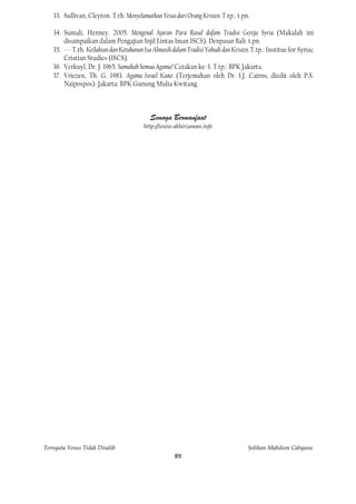 33. Sullivan, Cleyton. T.th. Menyelamatkan Yesus dari Orang Kristen. T.tp.: t.pn.

   34. Sumali, Henney. 2005. Mengenal Ajaran Para Rasul dafam Tradisi Gereja Syria (Makalah ini
       disampaikan dalam Pengajian Injil Lintas Iman ISCS). Denpasar Bali: t.pn.
   35. --- T.th. Keilahian dan Ketuhanan Isa Almasih dalam Tradisi Yahudi dan Kristen. T.tp.: Institue for Syriac
       Cristian Studies (ISCS).
   36. Verkuyl, Dr. J. 1965. Samakah Semua Agama? Cetakan ke-3. T.tp.: BPK Jakarta.
   37. Vriezen, Th. G. 1983. Agama Israel Kuno. (Terjemahan oleh Dr. I.J. Cairns, diedit oleh P.S.
       Naipospos). Jakarta: BPK Gunung Mulia Kwitang.



                                           Semoga Bermanfaat
                                         http://www.akhirzaman.info




Ternyata Yesus Tidak Disalib                                                         Solihan Mahdum Cahyana
                                                      89
 