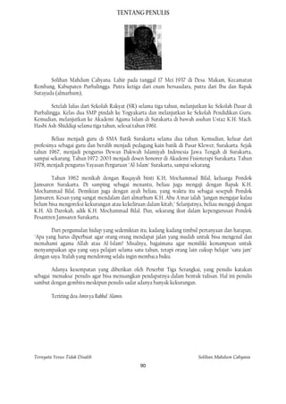 TENTANG PENULIS




       Solihan Mahdum Cahyana. Lahir pada tanggal 17 Mei 1937 di Desa. Makam, Kecamatan
Rembang, Kabupaten Purbalingga. Putra ketiga dari enam bersaudara, putra dari Ibu dan Bapak
Sutayuda (almarhum),

        Setelah lulus dari Sekolah Rakyat (SR) selama tiga tahun, melanjutkan ke Sekolah Dasar di
Purbalingga. Kelas dua SMP pindah ke Yogyakarta dan melanjutkan ke Sekolah Pendidikan Guru.
Kemudian, melanjutkan ke Akademi Agama Islam di Surakarta di bawah asuhan Ustaz K.H. Mach.
Hasbi Ash-Shiddiqi selama tiga tahun, selesai tahun 1961.

        Beliau menjadi guru di SMA Batik Surakarta selama dua tahun. Kemudian, keluar dari
profesinya sebagai guru dan beralih menjadi pedagang kain batik di Pasar Klewer, Surakarta. Sejak
tahun 1967, menjadi pengurus Dewan Dakwah Islamiyah Indonesia Jawa Tengah di Surakarta,
sampai sekarang. Tahun 1972-2003 menjadi dosen honorer di Akademi Fisioterapi Surakarta. Tahun
1978, menjadi pengurus Yayasan Perguruan "Al-Islam" Surakarta, sampai sekarang.

       Tahun 1962 menikah dengan Ruqayah binti K.H, Mochammad Bilal, keluarga Pondok
Jamsaren Surakarta. Di samping sebagai menantu, beliau juga mengaji dengan Bapak K.H.
Mochammad Bilal. Demikian juga dengan ayah beliau, yang waktu itu sebagai sesepuh Pondok
Jamsaren. Kesan yang sangat mendalam dari almarhum K.H. Abu A'mar ialah "jangan mengajar kalau
belum bisa mengoreksi kekurangan atau kekeliruan dalam kitab," Selanjutnya, beliau mengaji dengan
K.H. Ali Darokah, adik K.H. Mochammad Bilal. Dan, sekarang ikut dalam kepengurusan Pondok
Pesantren Jamsaren Surakarta.

       Dari pergumulan hidup yang sedemikian itu, kadang-kadang timbul pertanyaan dan harapan,
"Apa yang harus diperbuat agar orang-orang mendapat jalan yang mudah untuk bisa mengenal dan
memahami agama Allah atau Al-Islam? Misalnya, bagaimana agar memiliki kemampuan untuk
menyampaikan apa yang saya pelajari selama satu tahun, tetapi orang lain cukup belajar "satu jam"
dengan saya. Itulah yang mendorong selalu ingin membaca buku.

        Adanya kesempatan yang diberikan oleh Penerbit Tiga Serangkai, yang penulis katakan
sebagai 'memaksa' penulis agar bisa menuangkan pendapatnya dalam bentuk tulisan. Hal ini penulis
sambut dengan gembira meskipun penulis sadar adanya banyak kekurangan.

        Teriring doa Amin ya Rabbal 'Alamin.




Ternyata Yesus Tidak Disalib                                             Solihan Mahdum Cahyana
                                               90
 