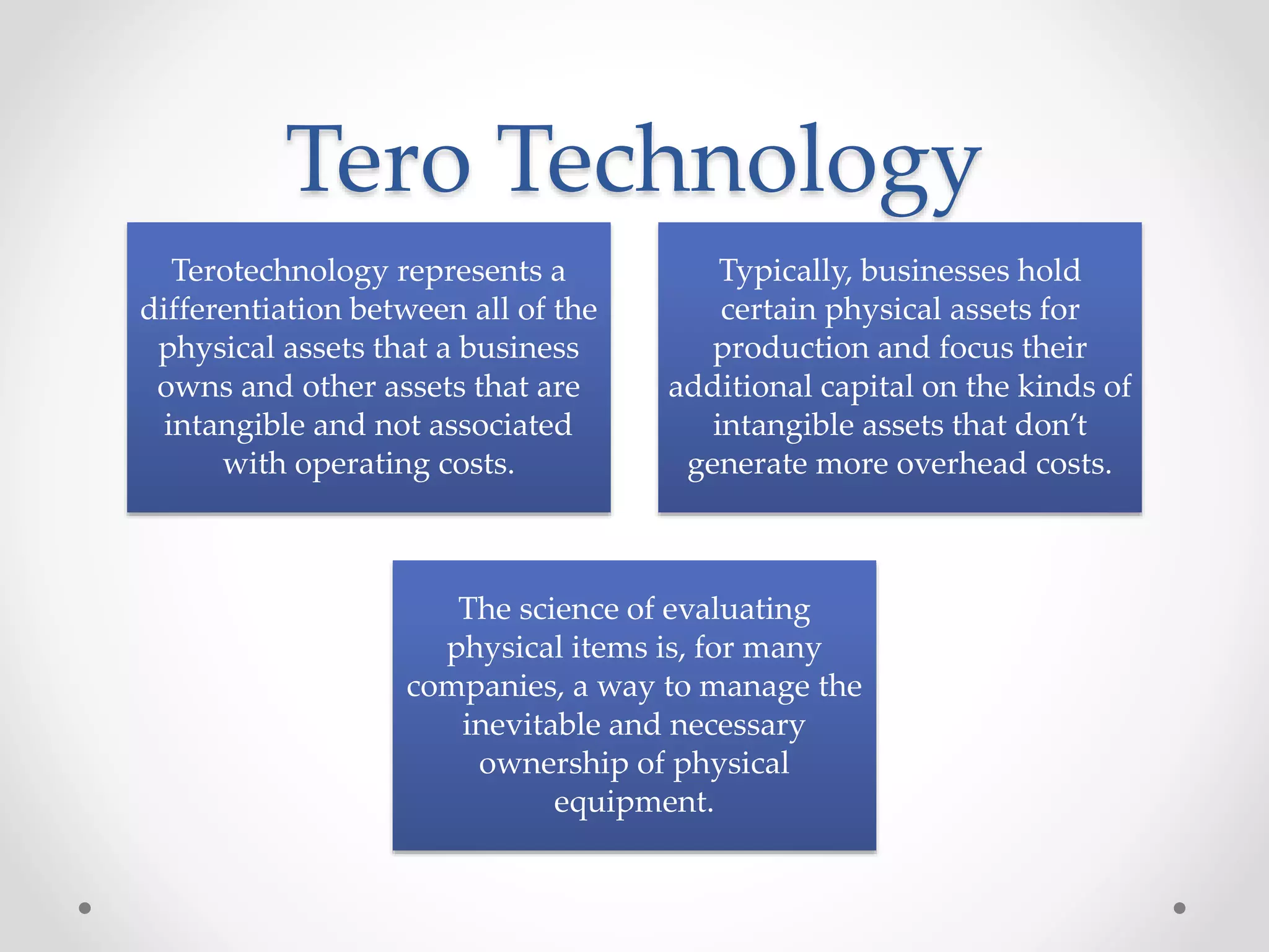Tero Technology
Terotechnology represents a
differentiation between all of the
physical assets that a business
owns and other assets that are
intangible and not associated
with operating costs.
Typically, businesses hold
certain physical assets for
production and focus their
additional capital on the kinds of
intangible assets that don’t
generate more overhead costs.
The science of evaluating
physical items is, for many
companies, a way to manage the
inevitable and necessary
ownership of physical
equipment.
 