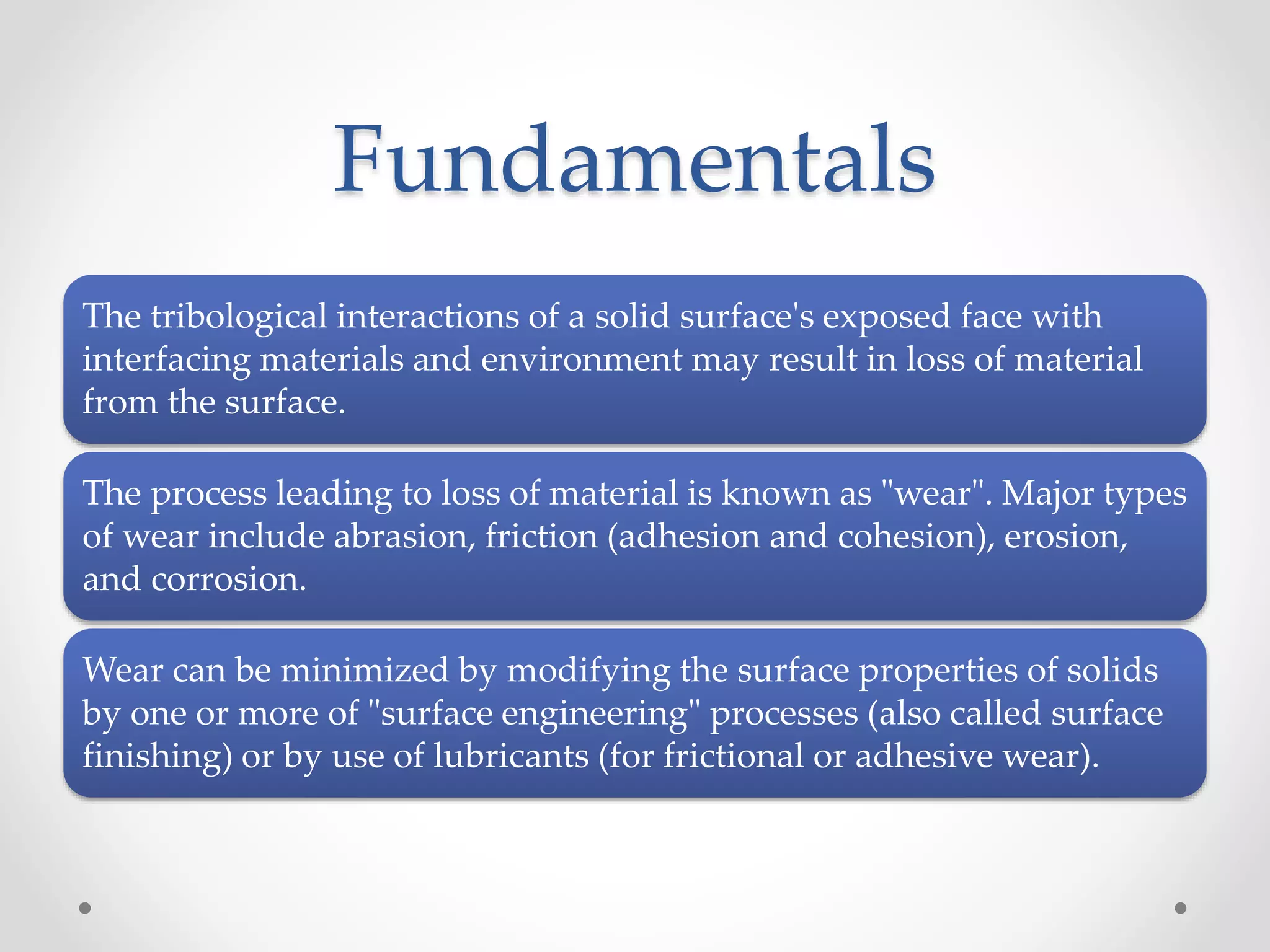 Fundamentals
The tribological interactions of a solid surface's exposed face with
interfacing materials and environment may result in loss of material
from the surface.
The process leading to loss of material is known as "wear". Major types
of wear include abrasion, friction (adhesion and cohesion), erosion,
and corrosion.
Wear can be minimized by modifying the surface properties of solids
by one or more of "surface engineering" processes (also called surface
finishing) or by use of lubricants (for frictional or adhesive wear).
 