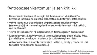 ”Antroposeenikertomus” ja sen kritiikki
• Universaalin ihmisen, ihmislajin tai ihmiskunnan vääjäämätön
kertomus luolamiehestä koko planeettaa mullistavaksi astronautiksi
• Vahva luottamus uudenlaisen ympäristötietoisuuden syntyy
(stewardship)  menneisyyden ihmiset eivät tienneet mitä tekivät,
me tiedämme!
• ”Hyvä antroposeeni”  nojautuminen teknologiseen optimismiin
• Menneisyydestä, nykyisyydestä ja tulevaisuudesta depolitisoitu kuva,
josta häivytetty valta, eriarvoisuus ja sosioekologinen riisto
• Antroposeeni uusi suuri kertomus (vrt. valistus, edistys, moderni...tai
toisaalta nationalismi, sosialismi…)
Malm & Hornborg 2014, Geology of mankind?, Anthropocene review;
Toivanen & Pelttari 2017, Tämä ihmisen maailma, Tiede&edistys.
 