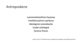 Antroposkene
Luonnontieteellinen kysymys
Intellektuaalinen ajankuva
Ideologinen provokaatio
Uudet ontologiat
Science fiction
Lorimer, J 2017. The Anthropo-scene: A guide for the perplexed, Social Studies of Science.
 