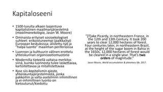 Kapitaloseeni
• 1500-luvulta alkaen laajentuva
kapitalistinen maailmanjärjestelmä
(maailmanekologia, Jason W. Moore)
• Ominaista erityiset sosioekologiset
suhteet: erikoistuneempi (palkka)työ
Euroopan keskuksissa; alistettu työ ja
”halpa luonto” maailman periferioissa
• Luonnon ja kulttuurin välinen erottelu
yhteiskunnan organisaatiomuotona
• Modernilla tieteellä valtaisa merkitys
siinä, kuinka luonnosta tulee laskettavaa,
kartoitettavaa ja mitallistettavaa
• Kyse siis kapitalismin ajasta,
yhteiskuntajärjestelmästä, jonka
pakkoihin ja valta-asetelmiin inhimillinen
ja ei-inhimillinen luonto on
kietoutunut/kiedottu
”[T]ake Picardy, in northeastern France, in
the 12th and 13th Century. It took 200
years to clear 12,000 hectares of forest.
Four centuries later, in northeastern Brazil,
at the height of the sugar boom in Bahia in
the 1650s, 12,000 hectares of forest would
be cleared in a single year. That’s two
orders of magnitude.”
Jason Moore, World accumulation & planetary life, 2017.
 