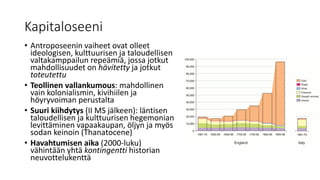 Kapitaloseeni
• Antroposeenin vaiheet ovat olleet
ideologisen, kulttuurisen ja taloudellisen
valtakamppailun repeämiä, jossa jotkut
mahdollisuudet on hävitetty ja jotkut
toteutettu
• Teollinen vallankumous: mahdollinen
vain kolonialismin, kivihiilen ja
höyryvoiman perustalta
• Suuri kiihdytys (II MS jälkeen): läntisen
taloudellisen ja kulttuurisen hegemonian
levittäminen vapaakaupan, öljyn ja myös
sodan keinoin (Thanatocene)
• Havahtumisen aika (2000-luku)
vähintään yhtä kontingentti historian
neuvottelukenttä
 
