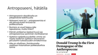 Antroposeeni, hätätila
• Antroposeenin ekoväkivalta on
jokapäiväistä todellisuutta
• Holoseeni meni jo! – antroposeenista ei
ole paluuta kuten kriisistä tai
poikkeustilasta
• Business as usual loppuu joka
tapauksessa, mutta miten?
• Elämän prekaarius (epävarmuus) saa
antroposeenissa syvimmän merkityksensä
• Ajattelun epäjatkuvuuskohta: emme voi
nojata modernin ajattelun totunnaisiin
perustoihin tulevaisuuden ennakoinnissa
• Aika on vihollinen: Ihmiskunnalta
vaaditaan historiallisen poikkeuksellisia
toimia
 