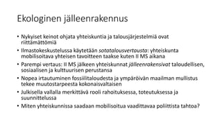 Ekologinen jälleenrakennus
• Nykyiset keinot ohjata yhteiskuntia ja talousjärjestelmiä ovat
riittämättömiä
• Ilmastokeskustelussa käytetään sotatalousvertausta: yhteiskunta
mobilisoitava yhteisen tavoitteen taakse kuten II MS aikana
• Parempi vertaus: II MS jälkeen yhteiskunnat jälleenrakensivat taloudellisen,
sosiaalisen ja kulttuurisen perustansa
• Nopea irtautuminen fossiilitaloudesta ja ympäröivän maailman mullistus
tekee muutostarpeesta kokonaisvaltaisen
• Julkisella vallalla merkittävä rooli rahoituksessa, toteutuksessa ja
suunnittelussa
• Miten yhteiskunnissa saadaan mobilisoitua vaadittavaa poliittista tahtoa?
 