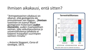 Ihmisen aikakausi, entä sitten?
”Antropotsooinen aikakausi on
alkanut, eikä geologeista ole
ennustamaan sen loppua… [ihmisen
luominen on tuonut Maan
geologiseen historiaan] uuden
elementin, uuden maanpäällisen
voiman, joka vaikuttavuutensa ja
universaaliutensa johdosta ei
kalpene maapallon suurimpien
voimien rinnalla.”
– Antonio Stoppani, Corso di
Geologia, 1873.
 