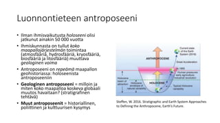 Luonnontieteen antroposeeni
• Ilman ihmisvaikutusta holoseeni olisi
jatkunut ainakin 50 000 vuotta
• Ihmiskunnasta on tullut koko
maapallojärjestelmän toimintaa
(atmosfääriä, hydrosfääriä, kryosfääriä,
biosfääriä ja litosfääriä) muuttava
geologinen voima
• Antroposeeni on repeämä maapallon
geohistoriassa: holoseenista
antroposeeniin
• Geologinen antroposeeni = milloin ja
miten koko maapalloa koskeva globaali
muutos havaitaan? (stratigrafinen
tehtävä)
• Muut antroposeenit = historiallinen,
poliittinen ja kulttuurisen kysymys
Steffen, W. 2016. Stratigraphic and Earth System Approaches
to Defining the Anthropocene, Earth’s Future.
 