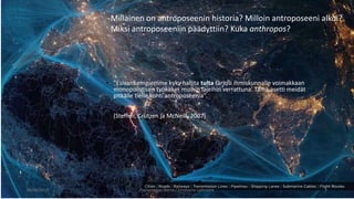 • ”Esivanhempiemme kyky hallita tulta tarjosi ihmiskunnalle voimakkaan
monopolistisen työkalun muihin lajeihin verrattuna. Tämä asetti meidät
pitkälle tielle kohti antroposeenia”.
• (Steffen, Crutzen ja McNeill, 2007)
06/06/2018 Presentation Name / Firstname Lastname 9
Millainen on antroposeenin historia? Milloin antroposeeni alkoi?
Miksi antroposeeniin päädyttiin? Kuka anthropos?
 
