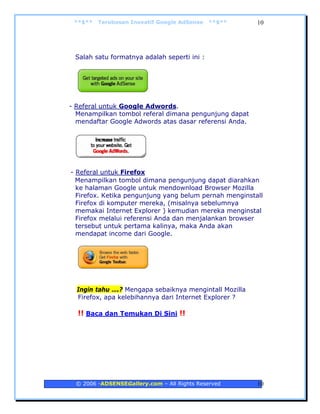 **$**   Terobosan Inovatif Google AdSense   **$**      10




 Salah satu formatnya adalah seperti ini :




- Referal untuk Google Adwords.
  Menampilkan tombol referal dimana pengunjung dapat
  mendaftar Google Adwords atas dasar referensi Anda.




- Referal untuk Firefox
  Menampilkan tombol dimana pengunjung dapat diarahkan
  ke halaman Google untuk mendownload Browser Mozilla
  Firefox. Ketika pengunjung yang belum pernah menginstall
  Firefox di komputer mereka, (misalnya sebelumnya
  memakai Internet Explorer ) kemudian mereka menginstal
  Firefox melalui referensi Anda dan menjalankan browser
  tersebut untuk pertama kalinya, maka Anda akan
  mendapat income dari Google.




  Ingin tahu ….? Mengapa sebaiknya mengintall Mozilla
  Firefox, apa kelebihannya dari Internet Explorer ?

  !! Baca dan Temukan Di Sini !!




 © 2006 -ADSENSEGallery.com – All Rights Reserved       10
 