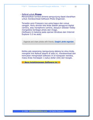**$**   Terobosan Inovatif Google AdSense   **$**        11



- Referal untuk Picasa
  Menampilkan tombol dimana pengunjung dapat diarahkan
  untuk mendownload Software Photo Organizer.

 Tersedia versi Freeware nya yang bagus dan cukup
 canggih. Perlu dimiliki bila Anda adalah pengguna digital
 camera, atau handphone camera, ataupun sekedar hobby
 mengoleksi berbagai photo dan image.
 (Software ini bekerja pada operasi Windows dan Internet
 Explorer 5.5 ke atas)




 Ketika ada seseorang /pengunjung datang ke situs Anda,
 mengklik link Referal seperti di atas ini, mendownload dan
 kemudian menginstall software ini di komputer mereka,
 maka Anda mendapat 1 (satu) dollar (US) dari Google.

 !!! Baca keistimewaan Software ini !!!




 © 2006 -ADSENSEGallery.com – All Rights Reserved        11
 