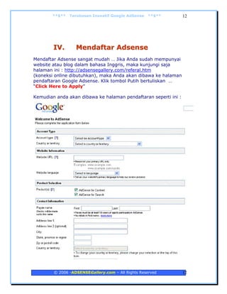 **$**   Terobosan Inovatif Google AdSense   **$**        12




        IV.       Mendaftar Adsense
Mendaftar Adsense sangat mudah … Jika Anda sudah mempunyai
website atau blog dalam bahasa Inggris, maka kunjungi saja
halaman ini : http://adsensegallery.com/referal.htm
(koneksi online dibutuhkan), maka Anda akan dibawa ke halaman
pendaftaran Google Adsense. Klik tombol Putih bertuliskan …
“Click Here to Apply”

Kemudian anda akan dibawa ke halaman pendaftaran seperti ini :




        © 2006 -ADSENSEGallery.com – All Rights Reserved         12
 