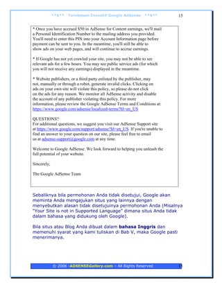**$**   Terobosan Inovatif Google AdSense         **$**      15


* Once you have accrued $50 in AdSense for Content earnings, we'll mail
a Personal Identification Number to the mailing address you provided.
You'll need to enter this PIN into your Account Information page before
payment can be sent to you. In the meantime, you'll still be able to
show ads on your web pages, and will continue to accrue earnings.

* If Google has not yet crawled your site, you may not be able to see
relevant ads for a few hours. You may see public service ads (for which
you will not receive any earnings) displayed in the meantime.

* Website publishers, or a third party enlisted by the publisher, may
not, manually or through a robot, generate invalid clicks. Clicking on
ads on your own site will violate this policy, so please do not click
on the ads for any reason. We monitor all AdSense activity and disable
the account of any publisher violating this policy. For more
information, please review the Google AdSense Terms and Conditions at:
https://www.google.com/adsense/localized-terms?hl=en_US

QUESTIONS?
For additional questions, we suggest you visit our AdSense Support site
at https://www.google.com/support/adsense?hl=en_US. If you're unable to
find an answer to your question on our site, please feel free to email
us at adsense-support@google.com at any time.

Welcome to Google AdSense. We look forward to helping you unleash the
full potential of your website.

Sincerely,

The Google AdSense Team



Sebaliknya bila permohonan Anda tidak disetujui, Google akan
meminta Anda mengajukan situs yang lainnya dengan
menyebutkan alasan tidak disetujuinya permohonan Anda (Misalnya
“Your Site is not in Supported Language” dimana situs Anda tidak
dalam bahasa yang didukung oleh Google).

Bila situs atau Blog Anda dibuat dalam bahasa Inggris dan
memenuhi syarat yang kami tuliskan di Bab V, maka Google pasti
menerimanya.




             © 2006 -ADSENSEGallery.com – All Rights Reserved             15
 