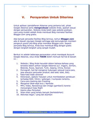 **$**   Terobosan Inovatif Google AdSense   **$**        16




        V.       Persyaratan Untuk Diterima

Untuk aplikasi /pendaftaran Adsense yang pertama kali, pihak
Google Adsense perlu mengevaluasi website Anda, apakah sesuai
dengan persyaratan. Website Anda boleh saja website gratisan,
cara yang mudah adalah Anda membuat Blog memakai fasilitas
Blogger.com yang gratis.

Ada banyak penyedia fasilitas Blog lainnya, namun Blogger.com
ada di bawah naungan Google sehingga ada kemungkinan memberi
pengaruh positif jika Blog anda memakai Blogger.com. Seperti
penyedia Blog lainnya, Anda bisa membuat Blog dengan gratis
dengan langkah-langkah yang sangat mudah.


Berikut ini adalah beberapa persyaratan untuk mendapat Account
Google Adsense, situs Anda TIDAK boleh memuat hal-hal di bawah
ini :

  1.  Website / Blog Anda haruslah dalam bahasa-bahasa yang
      tersedia dalam pilihan Google Adsense (a.l. Inggris, Jerman,
      Belanda, Rusia, Spanyol, Turki, Jepang, China, Korea)
  2. Pornografi, hal-hal mengenai hubungan seksual (cara-cara,
      jasa ataupun penjualan produk/ alat-alat/ obat, dsb).
  3. Kata-kata tidak senonoh
  4. Kekerasan, ajakan/ hasutan untuk membedakan perlakuan
      terhadap RAS / Etnik / golongan / kumpulan tertentu.
  5. Cara-cara Hacking dan Cracking
  6. Mengenai Obat-obat bius / Narkoba
  7. MP3, Video, NewsGroup dan Image (gambar2) karena
      menyangkut Copy Right
  8. Kasino atau Perjudian
  9. Iklan-iklan yang terlalu banyak (berkelebihan)
  10. Aktivitas ilegal / yang tak diijinkan




        © 2006 -ADSENSEGallery.com – All Rights Reserved        16
 