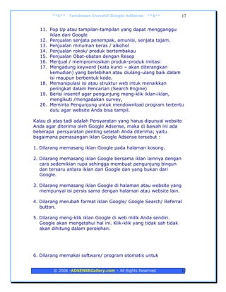 **$**   Terobosan Inovatif Google AdSense   **$**           17


  11. Pop Up atau tampilan-tampilan yang dapat mengganggu
      iklan dari Google
  12. Penjualan senjata penempak, amunisi, senjata tajam.
  13. Penjualan minuman keras / alkohol
  14. Penjualan rokok/ produk bertembakau
  15. Penjualan Obat-obatan dengan Resep
  16. Menjual / mempromosikan produk-produk imitasi
  17. Mengadung keyword (kata kunci – akan diterangkan
      kemudian) yang berlebihan atau diulang-ulang baik dalam
      isi maupun berbentuk kode.
  18. Memanipulasi isi atau struktur web intuk menaikkan
      peringkat dalam Pencarian (Search Engine)
  19. Berisi insentif agar pengunjung meng-klik iklan-iklan,
      mengikuti /mengadakan survey,
  20. Meminta Pengunjung untuk mendownload program tertentu
      dulu agar website Anda bisa tampil.

Kalau di atas tadi adalah Persyaratan yang harus dipunyai website
Anda agar diterima oleh Google Adsense, maka di bawah ini ada
beberapa persyaratan penting setelah Anda diterima; yaitu
bagaimana pemasangan iklan Google Adsense tersebut :

1. Dilarang memasang iklan Google pada halaman kosong.

2. Dilarang memasang iklan Google bersama iklan lainnya dengan
   cara sedemikian rupa sehingga membuat pengunjung bingun
   dan tersaru antara iklan dari Google dan yang bukan dari
   Google.

3. Dilarang memasang iklan Google di halaman atau website yang
   mempunyai isi persis sama dengan halaman atau website lain.

4. Dilarang merubah format iklan Google/ Google Search/ Referral
   button.

5. Dilarang meng-klik iklan Google di web milik Anda sendiri.
   Google akan mengetahui hal ini. Klik-klik yang tidak sah tidak
   akan dihitung dalam perolehan.




6. Dilarang memakai software/ program otomatis untuk


         © 2006 -ADSENSEGallery.com – All Rights Reserved           17
 