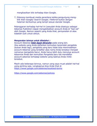 **$**   Terobosan Inovatif Google AdSense   **$**      18


  menghasilkan klik terhadap iklan Google.

7. Dilarang membuat media perantara ketika pengunjung meng-
   klik iklan Google/ Search Google / Referral button dengan
   halaman berikutnya yang tampil sesuai standar Google.

Pelanggaran terhadap hal-hal ini (sesudah Anda disetujui sebagai
Adsense Publisher) dapat mengakibatkan account Anda di “ban-ed”
oleh Google. Namun seperti yang Anda lihat, persyaratan di atas
tidaklah sulit untuk diikuti.


Persyaratan lainnya untuk diketahui :
Account Adsense tidak dapat ditransfer pada orang lain.
Jika website yang Anda daftarkan kemudian berpindah pengelola
(bukan Anda lagi), pengelola yang baru tidak bisa memindahkan
account Adsense yang terdaftar atas nama Anda tersebut menjadi
namanya (pengelola baru). Anda harus lebih dulu menutup account
Adsennse Anda dan kemudian Pengelola baru tsb mendaftar
account adsense terhadap website yang tadinya Anda miliki
tersebut.

Masih ada beberapa lainnya, namun yang saya muat adalah hal-hal
yang penting saja. Lengkapnya bisa Anda lihat di
https://www.google.com/adsense/localized-terms

https://www.google.com/adsense/policies




        © 2006 -ADSENSEGallery.com – All Rights Reserved       18
 