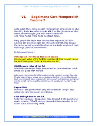 **$**    Terobosan Inovatif Google AdSense        **$**             19




        VI.         Bagaimana Cara Memperoleh
                   Income ?

Anda sudah lihat, hanya dengan mengarahkan pengunjung ke situs
atau blog Anda, kemudian mereka klik iklan Google atau memakai
mesin pencari Google (jika Anda meletakkannya di
web / blog Anda), maka Anda mendapat dollar.

Uang yang Anda dapat akan dikumpulkan sejumlah 100 dolar
Amerika dan dikirim dengan pos khusus ke alamat Anda berupa
Check. Ini sangat memudahkan karena bisa Anda uangkan di bank
mana saja (berlaku seluruh dunia).

Perhitungan income :

Pendapatan (Revenue) dari Iklan adalah :
Clickthrough value of the Ad X Payout Rate X Click through rate of
the Ad X Web page Traffic X Frequency of Ad..

Clickthrough value of the Ad
adalah berapa banyak biaya yang diberikan oleh Advertiser untuk
setiap klik pada iklan mereka

Keterangan : Advertiser/Pengiklan adalah mereka yang join program Adwords.
Mereka bisa mengatur berapa banyak budget untuk iklan mereka (dan Google
tidak akan melewati batas tersebut). Ini berpengaruh pada seberapa sering iklan
mereka tampil. Hal ini sangat kompetitif, banyak yang berani memberi harga
tinggi.

Payout Rate
Persentasi dari pembayaran yang akan diberikan Google pada
setiap klik yang ditentukan oleh Google.

Click through rate of the Ad
Sederhanya adalah : Berapa kali iklan tersebut di klik pada kurun
waktu tertentu, DIBAGI dengan berapa kali iklan tersebut tampil
dalam kurun waktu yang sama.




          © 2006 -ADSENSEGallery.com – All Rights Reserved                   19
 