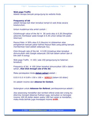 **$**   Terobosan Inovatif Google AdSense   **$**           20


Web page Traffic
Adalah berapa banyak pengunjung ke website Anda


Frequency of Ad
adalah berapa kali iklan tersebut tampil di web Anda secara
keseluruhan.

Untuk mudahnya kita ambil contoh :

Clickthrough value of the Ad 30 cents atau $ 0.30 (Pengiklan
adwords membayar pada Google $ 0.30 untuk setiap klik pada
iklannya)

Payout Rate  50% atau 0.5 (Asumsi ini didasarkan atas
pengalaman banyak pakar bahwa Payout Rate yang paling banyak
memberikan hasil adalah sebanyak itu).

Click through rate of the Ad 0.09 (misalnya iklan tersebut
dimunculkan oleh Google sebanyak 100 kali dalam sehari dan di
klik oleh 9 orang)

Web page Traffic    150 ( ada 150 pengunjung ke halaman
tersebut)

Frequency of Ad.      100 (iklan tersebut dimunculkan 100 x dalam
sehari, lihat Click through rate of the Ad)

Maka pendapatan Anda dalam sehari adalah :

0.03 X 0.5 X 0.09 x 150 x 100 = $202.5 (dalam US dolar)

Ini adalah income dari Adsense for Content.


Sedangkan untuk Adsense for Referal, pembayarannya adalah :

Jika seseorang mendaftar dari tombol referal anda dan orang itu
diterima menjadi Adsense Publiser juga, kemudian ia mencapai
income 100 US dollar dalam waktu 180 hari sejak ia mendaftar,
maka Anda berhak juga mendapat income $100.




        © 2006 -ADSENSEGallery.com – All Rights Reserved            20
 