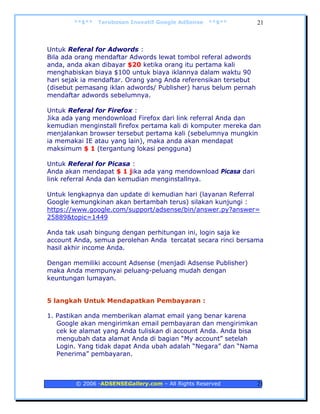 **$**   Terobosan Inovatif Google AdSense   **$**        21



Untuk Referal for Adwords :
Bila ada orang mendaftar Adwords lewat tombol referal adwords
anda, anda akan dibayar $20 ketika orang itu pertama kali
menghabiskan biaya $100 untuk biaya iklannya dalam waktu 90
hari sejak ia mendaftar. Orang yang Anda referensikan tersebut
(disebut pemasang iklan adwords/ Publisher) harus belum pernah
mendaftar adwords sebelumnya.

Untuk Referal for Firefox :
Jika ada yang mendownload Firefox dari link referral Anda dan
kemudian menginstall firefox pertama kali di komputer mereka dan
menjalankan browser tersebut pertama kali (sebelumnya mungkin
ia memakai IE atau yang lain), maka anda akan mendapat
maksimum $ 1 (tergantung lokasi pengguna)

Untuk Referal for Picasa :
Anda akan mendapat $ 1 jika ada yang mendownload Picasa dari
link referral Anda dan kemudian menginstallnya.

Untuk lengkapnya dan update di kemudian hari (layanan Referral
Google kemungkinan akan bertambah terus) silakan kunjungi :
https://www.google.com/support/adsense/bin/answer.py?answer=
25889&topic=1449

Anda tak usah bingung dengan perhitungan ini, login saja ke
account Anda, semua perolehan Anda tercatat secara rinci bersama
hasil akhir income Anda.

Dengan memiliki account Adsense (menjadi Adsense Publisher)
maka Anda mempunyai peluang-peluang mudah dengan
keuntungan lumayan.


5 langkah Untuk Mendapatkan Pembayaran :

1. Pastikan anda memberikan alamat email yang benar karena
   Google akan mengirimkan email pembayaran dan mengirimkan
   cek ke alamat yang Anda tuliskan di account Anda. Anda bisa
   mengubah data alamat Anda di bagian “My account” setelah
   Login. Yang tidak dapat Anda ubah adalah “Negara” dan “Nama
   Penerima” pembayaran.



        © 2006 -ADSENSEGallery.com – All Rights Reserved         21
 