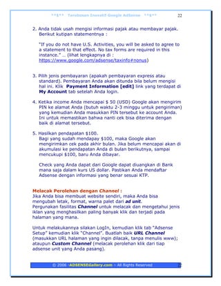 **$**   Terobosan Inovatif Google AdSense   **$**          22


2. Anda tidak usah mengisi informasi pajak atau membayar pajak.
   Berikut kutipan statementnya :

  “If you do not have U.S. Activities, you will be asked to agree to
  a statement to that effect. No tax forms are required in this
  instance.” … (lihat lengkapnya di :
  https://www.google.com/adsense/taxinfo#nonus)


3. Pilih jenis pembayaran (apakah pembayaran express atau
   standard). Pembayaran Anda akan ditunda bila belum mengisi
   hal ini. Klik Payment Information [edit] link yang terdapat di
   My Account tab setelah Anda login.

4. Ketika income Anda mencapai $ 50 (USD) Google akan mengirim
   PIN ke alamat Anda (butuh waktu 2-3 minggu untuk pengiriman)
   yang kemudian Anda masukkan PIN tersebut ke account Anda.
   Ini untuk memastikan bahwa nanti cek bisa diterima dengan
   baik di alamat tersebut.

5. Hasilkan pendapatan $100.
   Bagi yang sudah mendapay $100, maka Google akan
   mengirimkan cek pada akhir bulan. Jika belum mencapai akan di
   akumulasi ke pendapatan Anda di bulan berikutnya, sampai
   mencukupi $100, baru Anda dibayar.

  Check yang Anda dapat dari Google dapat diuangkan di Bank
  mana saja dalam kurs US dollar. Pastikan Anda mendaftar
  Adsense dengan informasi yang benar sesuai KTP.


Melacak Perolehan dengan Channel :
Jika Anda bisa membuat website sendiri, maka Anda bisa
mengubah letak, format, warna palet dari ad unit.
Pergunakan fasilitas Channel untuk melacak dan mengetahui jenis
iklan yang menghasilkan paling banyak klik dan terjadi pada
halaman yang mana.

Untuk melakukannya silakan LogIn, kemudian klik tab “Adsense
Setup” kemudian klik “Channel”. Buatlah baik URL Channel
(masukkan URL halaman yang ingin dilacak, tanpa menulis www);
ataupun Custom Channel (melacak perolehan klik dari tiap
adsense unit yang Anda pasang).


        © 2006 -ADSENSEGallery.com – All Rights Reserved           22
 