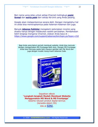 **$**   Terobosan Inovatif Google AdSense    **$**           23



Beri nama yang jelas untuk setiap Channel melingkupi posisi,
format dan warna palet dari setiap Ad-Unit yang Anda pasang.

Google akan melaporkannya secara detil. Dengan mengetahui hal
ini anda bisa menerapkannya pada halaman-halaman lain juga.

Banyak Adsense Publisher mengalami pelonjakan income yang
drastis hanya dengan melakukan sedikit perubahan. Pembahasan
lebih lengkap mengenai Channel, silakan Anda baca di :
https://www.google.com/support/adsense/bin/topic.py?topic=152



    Bagi Anda yang belum pernah membuat website, Anda bisa memulai
   dengan menggunakan MS Frontpage lebih dulu. Dengan MS Frontpage
     Anda bisa mencopy-paste teks maupun gambar dari file Word dan
             juga dengan mudah meng-insert Adsense Code.




                       Dapatkan eBook
        “Langkah-langkah Mudah Membuat Website
          Menggunakan MS Word & MS Frontpage”
            beserta ratusan produk digital lainnya
                     (tersedia dalam CD)
                           K lik d i   SINI.



        © 2006 -ADSENSEGallery.com – All Rights Reserved             23
 