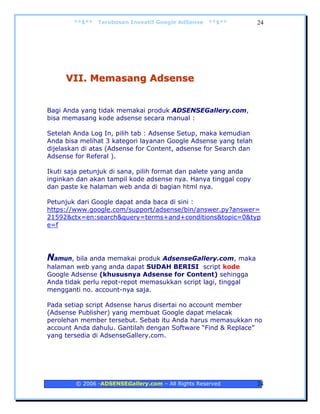 **$**   Terobosan Inovatif Google AdSense   **$**         24




     VII. Memasang Adsense


Bagi Anda yang tidak memakai produk ADSENSEGallery.com,
bisa memasang kode adsense secara manual :

Setelah Anda Log In, pilih tab : Adsense Setup, maka kemudian
Anda bisa melihat 3 kategori layanan Google Adsense yang telah
dijelaskan di atas (Adsense for Content, adsense for Search dan
Adsense for Referal ).

Ikuti saja petunjuk di sana, pilih format dan palete yang anda
inginkan dan akan tampil kode adsense nya. Hanya tinggal copy
dan paste ke halaman web anda di bagian html nya.

Petunjuk dari Google dapat anda baca di sini :
https://www.google.com/support/adsense/bin/answer.py?answer=
21592&ctx=en:search&query=terms+and+conditions&topic=0&typ
e=f




Namun, bila anda memakai produk AdsenseGallery.com, maka
halaman web yang anda dapat SUDAH BERISI script kode
Google Adsense (khususnya Adsense for Content) sehingga
Anda tidak perlu repot-repot memasukkan script lagi, tinggal
mengganti no. account-nya saja.

Pada setiap script Adsense harus disertai no account member
(Adsense Publisher) yang membuat Google dapat melacak
perolehan member tersebut. Sebab itu Anda harus memasukkan no
account Anda dahulu. Gantilah dengan Software “Find & Replace”
yang tersedia di AdsenseGallery.com.




        © 2006 -ADSENSEGallery.com – All Rights Reserved          24
 