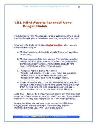 **$**   Terobosan Inovatif Google AdSense   **$**         25




VIII. Miliki Website Penghasil Uang
      Dengan Mudah


Inilah tentunya yang Anda tunggu-tunggu. Website penghasil uang
memang banyak yang menawarkan dan yang mempunyainya, tapi
….

Sekarang coba Anda bandingkan tingkat kesulitan beberapa cara
menghasilkan uang ini :

  a. Menjual produk sendiri melalui website (harus menyediakan
     produknya)

  b. Menjual produk melalui joint venture (menyediakan produk
     bekerja sama dengan marketer lainnya) … pengunjung dan
     pembeli akan lebih tertarik …namun tetap saja ada yang
     harus membeli, baru Anda mendapat uang.

  c.   Mengikuti network bisnis/ MLM online.
       Website (web reseller tersedia) …tapi harus ada yang join
       menjadi downline Anda (yang tentunya dengan
       mengeluarkan uang) baru Anda mendapat komisi.

  d. Hanya memajang iklan … dan jika ada orang meng-klik iklan
     tersebut, Anda mendapat point yang berarti mendapat uang!
     Ingat mereka yang klik iklan tidak membayar apa-apa …
     hanya klik iklan karena mereka ingin tahu isi iklannya.

Anda lihat butir a. b. c mensyaratkan orang lain mengeluarkan
uang, baru Anda mendapat income. Mana yang jauh lebih mudah,
mengeluarkan uang atau mengklik iklan ? Anda tahu jawabnya.

Pengunjung tidak rugi apa-apa ketika mereka mengklik iklan
Google, malah mereka mendapat informasi yang mereka
inginkan…tapi Anda DIBAYAR! Luar Biasa bukan ?



         © 2006 -ADSENSEGallery.com – All Rights Reserved          25
 