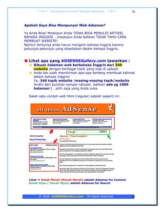**$**   Terobosan Inovatif Google AdSense   **$**        26



Apakah Saya Bisa Mempunyai Web Adsense?

Ya Anda Bisa! Meskipun Anda TIDAK BISA MENULIS ARTIKEL
BAHASA INGGRIS …meskipun Anda bahkan TIDAK TAHU CARA
MEMBUAT WEBSITE!
Namun tentunya anda harus mengerti bahasa Inggris karena
petunjuk-petunjuk yang disediakan dalam bahasa Inggris.


  Lihat apa yang ADSENSEGallery.com tawarkan :
     Ribuan halaman web berbahasa Inggris dari 340
     website dengan berbagai topik yang siap di upload
     Anda tak usah memikirkan apa-apa tentang membuat kalimat
     dalam bahasa Inggris!
     Ya..340 topik website (masing-masing topik/website
     terdiri dari puluhan sampai ratusan, bahkan ada yg 1000
     halaman!) …pilih saja yang Anda suka.

  Salah satu contoh web html (regular) adalah seperti ini:




  Lihat  Kotak Merah (Panah Merah) adalah Adsense for Content
  Kotak Hijau ( Panah Hijau) adalah Adsense for Search



        © 2006 -ADSENSEGallery.com – All Rights Reserved        26
 