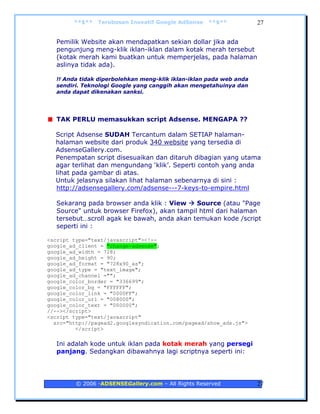 **$**   Terobosan Inovatif Google AdSense   **$**            27


   Pemilik Website akan mendapatkan sekian dollar jika ada
   pengunjung meng-klik iklan-iklan dalam kotak merah tersebut
   (kotak merah kami buatkan untuk memperjelas, pada halaman
   aslinya tidak ada).

   !! Anda tidak diperbolehkan meng-klik iklan-iklan pada web anda
   sendiri. Teknologi Google yang canggih akan mengetahuinya dan
   anda dapat dikenakan sanksi.




   TAK PERLU memasukkan script Adsense. MENGAPA ??

  Script Adsense SUDAH Tercantum dalam SETIAP halaman-
  halaman website dari produk 340 website yang tersedia di
  AdsenseGallery.com.
  Penempatan script disesuaikan dan ditaruh dibagian yang utama
  agar terlihat dan mengundang ‘klik’. Seperti contoh yang anda
  lihat pada gambar di atas.
  Untuk jelasnya silakan lihat halaman sebenarnya di sini :
  http://adsensegallery.com/adsense---7-keys-to-empire.html

   Sekarang pada browser anda klik : View     Source (atau "Page
   Source" untuk browser Firefox), akan tampil html dari halaman
   tersebut…scroll agak ke bawah, anda akan temukan kode /script
   seperti ini :

<script type="text/javascript"><!--
google_ad_client = "change-adsense";
google_ad_width = 728;
google_ad_height = 90;
google_ad_format = "728x90_as";
google_ad_type = "text_image";
google_ad_channel ="";
google_color_border = "336699";
google_color_bg = "FFFFFF";
google_color_link = "0000FF";
google_color_url = "008000";
google_color_text = "000000";
//--></script>
<script type="text/javascript"
  src="http://pagead2.googlesyndication.com/pagead/show_ads.js">
         </script>

   Ini adalah kode untuk iklan pada kotak merah yang persegi
   panjang. Sedangkan dibawahnya lagi scriptnya seperti ini:




         © 2006 -ADSENSEGallery.com – All Rights Reserved            27
 