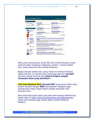 **$**   Terobosan Inovatif Google AdSense   **$**          29




 Web yang memasukkan script RSS dari Article Directory akan
 memunculkan ringkasan-ringkasan content / artikel-artikel
 baru yang masuk ke situs Article Directory.

 Begitu banyak artikel baru yang masuk ke Article Directory
 setiap harinya. Ini berarti situs anda juga akan ter-up-date
 otomatis setiap harinya! Dan Search Engine sangat
 menyukai situs yang demikian!!


- 150 web Adsense Rich (format PHP yang benar-benar kaya
  konten disertai dengan RSS feed (bahkan sebagian juga
  mempunyai image-image ebook dengan penjualan dari
  Amazon.com)

 Bisa anda lihat topik-topik yang ada serta berapa halamannya
 setiap topik di http://www.fancybusiness.com/adsenserich/
 (web-web tersebut juga masuk dalam produk Adsense
 Gallery).




     © 2006 -ADSENSEGallery.com – All Rights Reserved           29
 