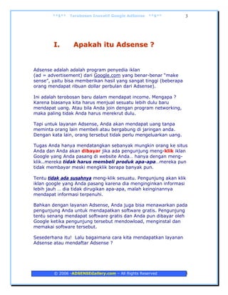 **$**   Terobosan Inovatif Google AdSense   **$**          3




        I.       Apakah itu Adsense ?


Adsense adalah adalah program penyedia iklan
(ad = advertisement) dari Google.com yang benar-benar “make
sense”, yaitu bisa memberikan hasil yang sangat tinggi (beberapa
orang mendapat ribuan dollar perbulan dari Adsense).

Ini adalah terobosan baru dalam mendapat income. Mengapa ?
Karena biasanya kita harus menjual sesuatu lebih dulu baru
mendapat uang. Atau bila Anda join dengan program networking,
maka paling tidak Anda harus merekrut dulu.

Tapi untuk layanan Adsense, Anda akan mendapat uang tanpa
meminta orang lain membeli atau bergabung di jaringan anda.
Dengan kata lain, orang tersebut tidak perlu mengeluarkan uang.

Tugas Anda hanya mendatangkan sebanyak mungkin orang ke situs
Anda dan Anda akan dibayar jika ada pengunjung meng-klik iklan
Google yang Anda pasang di website Anda… hanya dengan meng-
klik..mereka tidak harus membeli produk apa-apa…mereka pun
tidak membayar meski mengklik berapa banyak pun.

Tentu tidak ada susahnya meng-klik sesuatu. Pengunjung akan klik
iklan google yang Anda pasang karena dia menginginkan informasi
lebih jauh … dia tidak dirugikan apa-apa, malah keinginannya
mendapat informasi terpenuhi.

Bahkan dengan layanan Adsense, Anda juga bisa menawarkan pada
pengunjung Anda untuk mendapatkan software gratis. Pengunjung
tentu senang mendapat software gratis dan Anda pun dibayar oleh
Google ketika pengunjung tersebut mendowload, menginstal dan
memakai software tersebut.

Sesederhana itu! Lalu bagaimana cara kita mendapatkan layanan
Adsense atau mendaftar Adsense ?




        © 2006 -ADSENSEGallery.com – All Rights Reserved           3
 