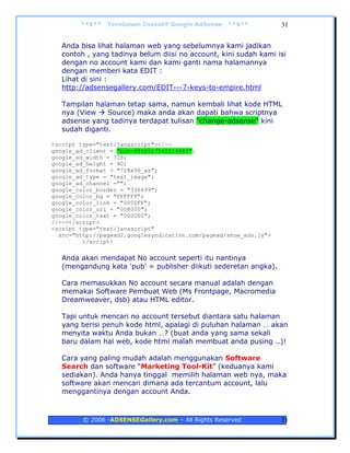 **$**   Terobosan Inovatif Google AdSense   **$**          31


   Anda bisa lihat halaman web yang sebelumnya kami jadikan
   contoh , yang tadinya belum diisi no account, kini sudah kami isi
   dengan no account kami dan kami ganti nama halamannya
   dengan memberi kata EDIT :
   Lihat di sini :
   http://adsensegallery.com/EDIT---7-keys-to-empire.html

   Tampilan halaman tetap sama, namun kembali lihat kode HTML
   nya (View    Source) maka anda akan dapati bahwa scriptnya
   adsense yang tadinya terdapat tulisan "change-adsense" kini
   sudah diganti.

<script type="text/javascript"><!--
google_ad_client = "pub-8866517542014683";
google_ad_width = 728;
google_ad_height = 90;
google_ad_format = "728x90_as";
google_ad_type = "text_image";
google_ad_channel ="";
google_color_border = "336699";
google_color_bg = "FFFFFF";
google_color_link = "0000FF";
google_color_url = "008000";
google_color_text = "000000";
//--></script>
<script type="text/javascript"
  src="http://pagead2.googlesyndication.com/pagead/show_ads.js">
         </script>

   Anda akan mendapat No account seperti itu nantinya
   (mengandung kata 'pub' = publisher diikuti sederetan angka).

   Cara memasukkan No account secara manual adalah dengan
   memakai Software Pembuat Web (Ms Frontpage, Macromedia
   Dreamweaver, dsb) atau HTML editor.

   Tapi untuk mencari no account tersebut diantara satu halaman
   yang berisi penuh kode html, apalagi di puluhan halaman … akan
   menyita waktu Anda bukan …? (buat anda yang sama sekali
   baru dalam hal web, kode html malah membuat anda pusing ..)!

   Cara yang paling mudah adalah menggunakan Software
   Search dan software “Marketing Tool-Kit” (keduanya kami
   sediakan). Anda hanya tinggal memilih halaman web nya, maka
   software akan mencari dimana ada tercantum account, lalu
   menggantinya dengan account Anda.



         © 2006 -ADSENSEGallery.com – All Rights Reserved          31
 