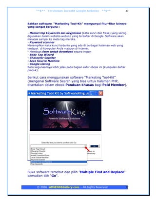 **$**   Terobosan Inovatif Google AdSense       **$**             32



Bahkan software “Marketing Tool-Kit” mempunyai fitur-fitur lainnya
yang sangat berguna :

- Mencari top keywords dan keyphrase (kata kunci dan frasa) yang sering
digunakan dalam website-website yang terdaftar di Google. Software akan
melacak sampai ke meta tag mereka.
- Keyword scanner
Menampilkan kata kunci tertentu yang ada di berbagai halaman web yang
terdapat di komputer Anda maupun di internet.
- Membuat form untuk download secara instan
- Body Tag Wizard
- Character Counter
- Java Source Machine
- Google Listing
Baca kegunaannya lebih jelas pada bagian akhir ebook ini (kumpulan daftar
produk).

Berikut cara menggunakan software “Marketing Tool-Kit”
(mengenai Software Search yang bisa untuk halaman PHP,
disertakan dalam ebook Panduan khusus bagi Paid Member).




Buka software tersebut dan pilih "Multiple Find and Replace"
kemudian klik "Go".


      © 2006 -ADSENSEGallery.com – All Rights Reserved                  32
 