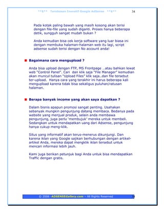 **$**   Terobosan Inovatif Google AdSense   **$**         34



  Pada kotak paling bawah yang masih kosong akan terisi
  dengan file-file yang sudah diganti. Proses hanya beberapa
  detik, sungguh sangat mudah bukan ?

  Anda kemudian bisa cek kerja software yang luar biasa ini
  dengan membuka halaman-halaman web itu lagi, script
  adsense sudah terisi dengan No account anda!


Bagaimana cara mengupload ?

Anda bisa upload dengan FTP, MS Frontpage …atau bahkan lewat
web “Control Panel”. Cari dan klik saja “File Manager” kemudian
akan muncul tulisan “Upload Files” klik saja..dan file tersebut
ter-upload. Hanya cara yang terakhir ini harus beberapa kali
mengupload karena tidak bisa sekaligus puluhan/ratusan
halaman.


Berapa banyak income yang akan saya dapatkan ?

Dalam bisnis apapun promosi sangat penting. Usahakan
sebanyak mungkin pengunjung datang membaca. Bedanya pada
website yang menjual produk, selain anda membawa
pengunjung, juga perlu ‘membujuk’ mereka untuk membeli.
Sedangkan untuk mendapatkan uang dari Adsense, pengunjung
hanya cukup meng-klik.

Situs yang informatif akan terus-menerus dikunjungi. Dan
karena iklan yang Google sajikan berhubungan dengan artikel-
artikel Anda, mereka dapat mengklik iklan tersebut untuk
mencari informasi lebih jauh.

Kami juga berikan petunjuk bagi Anda untuk bisa mendapatkan
Traffic dengan gratis.




     © 2006 -ADSENSEGallery.com – All Rights Reserved          34
 